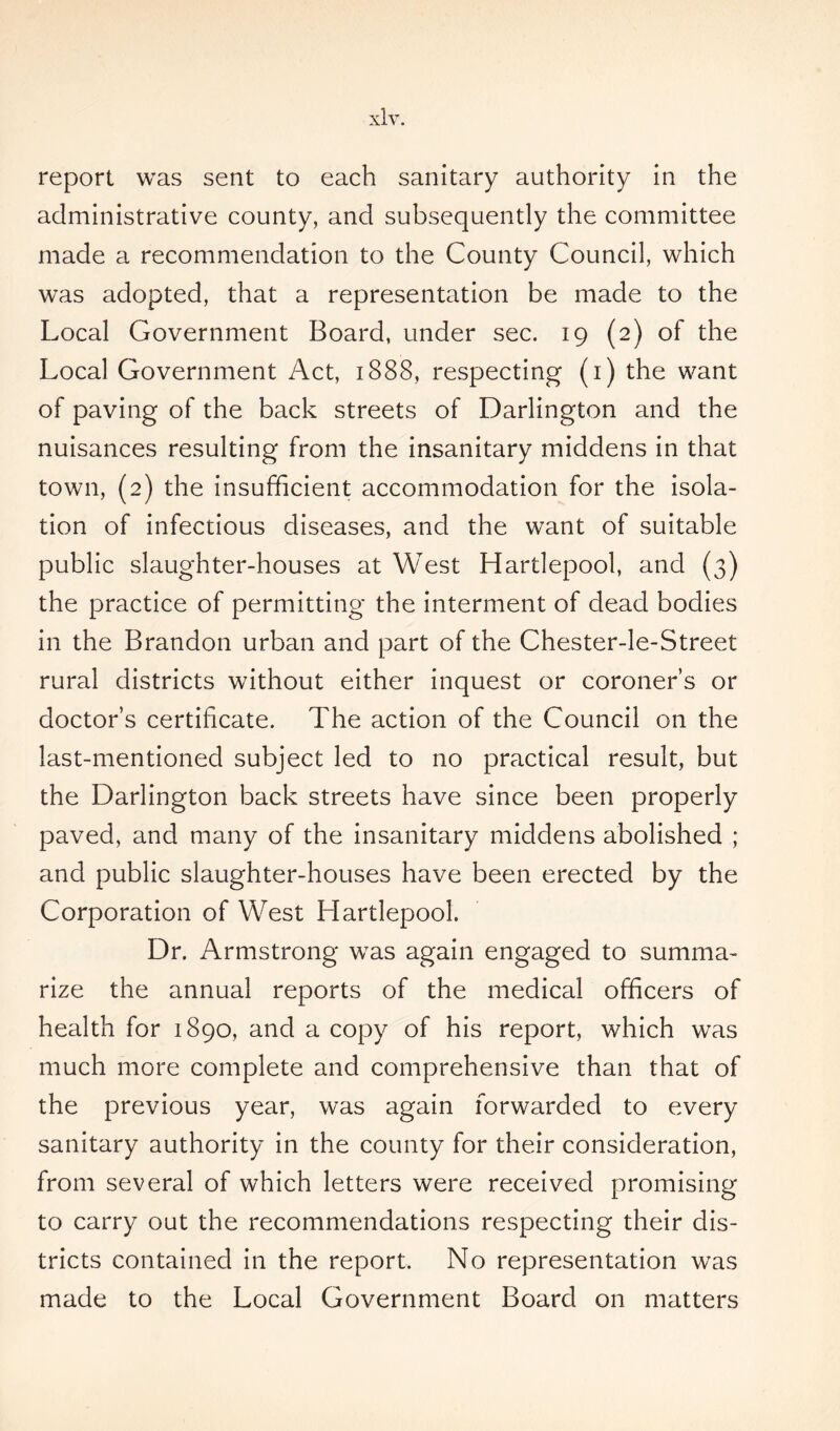 report was sent to each sanitary authority in the administrative county, and subsequently the committee made a recommendation to the County Council, which was adopted, that a representation be made to the Local Government Board, under sec. 19 (2) of the Local Government Act, 1888, respecting (1) the want of paving of the back streets of Darlington and the nuisances resulting from the insanitary middens in that town, (2) the insufficient accommodation for the isola- tion of infectious diseases, and the want of suitable public slaughter-houses at West Hartlepool, and (3) the practice of permitting the interment of dead bodies in the Brandon urban and part of the Chester-le-Street rural districts without either inquest or coroner’s or doctor’s certificate. The action of the Council on the last-mentioned subject led to no practical result, but the Darlington back streets have since been properly paved, and many of the insanitary middens abolished ; and public slaughter-houses have been erected by the Corporation of West Hartlepool. Dr. Armstrong was again engaged to summa- rize the annual reports of the medical officers of health for 1890, and a copy of his report, which was much more complete and comprehensive than that of the previous year, was again forwarded to every sanitary authority in the county for their consideration, from several of which letters were received promising to carry out the recommendations respecting their dis- tricts contained in the report. No representation was made to the Local Government Board on matters