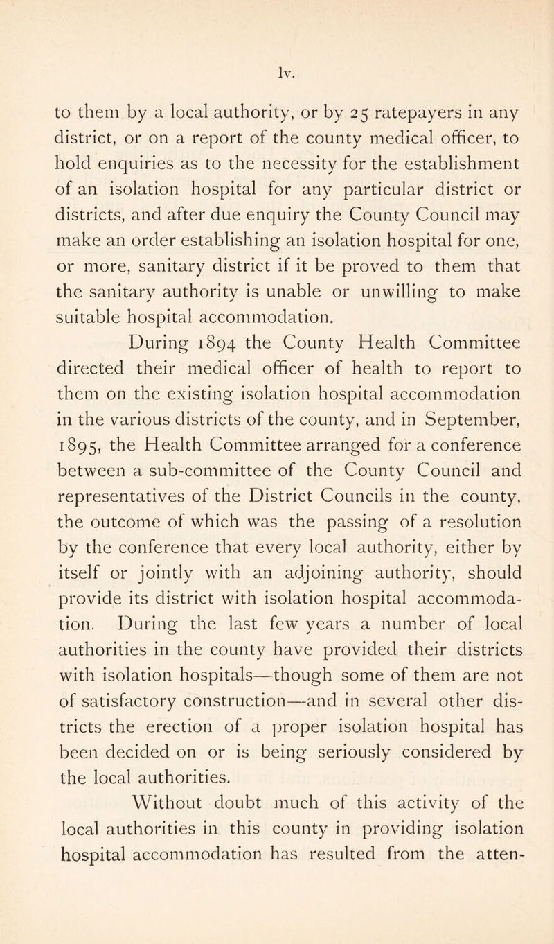 ]y. to them by a local authority, or by 25 ratepayers in any district, or on a report of the county medical officer, to hold enquiries as to the necessity for the establishment of an isolation hospital for any particular district or districts, and after due enquiry the County Council may make an order establishing an isolation hospital for one, or more, sanitary district if it be proved to them that the sanitary authority is unable or unwilling to make suitable hospital accommodation. During 1894 the County Health Committee directed their medical officer of health to report to them on the existing isolation hospital accommodation in the various districts of the county, and in September, 1895, the Health Committee arranged for a conference between a sub-committee of the County Council and representatives of the District Councils in the county, the outcome of which was the passing of a resolution by the conference that every local authority, either by itself or jointly with an adjoining authority, should provide its district with isolation hospital accommoda- tion. During the last few years a number of local authorities in the county have provided their districts with isolation hospitals—though some of them are not of satisfactory construction—and in several other dis- tricts the erection of a proper isolation hospital has been decided on or is being seriously considered by the local authorities. Without doubt much of this activity of the local authorities in this county in providing isolation hospital accommodation has resulted from the atten-