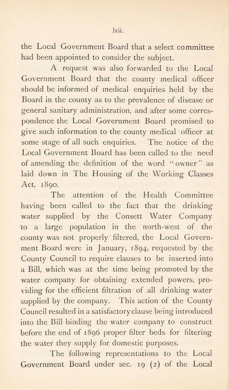 the Local Government Board that a select committee had been appointed to consider the subject. A request was also forwarded to the Local Government Board that the countv medical officer j should be informed of medical enquiries held by the Board in the county as to the prevalence of disease or general sanitary administration, and after some corres- pondence the Local Government Board promised to give such information to the county medical officer at some stage of all such enquiries. The notice of the Local Government Board has been called to the need of amending the definition of the word “owner” as laid down in The Housing of the Working Classes Act, 1890. The attention of the Health Committee having been called to the fact that the drinking o o water supplied by the Consett Water Company to a large population in the north-west of the county was not properly filtered, the Local Govern- ment Board were in January, 1894, requested by the County Council to require clauses to be inserted into a Bill, which was at the time being promoted by the water company for obtaining extended powers, pro- viding for the efficient filtration of all drinking water supplied by the company. This action of the County Council resulted in a satisfactory clause being introduced into the Bill binding the water company to construct before the end of 1896 proper filter beds for filtering the water they supply for domestic purposes. The following representations to the Local Government Board under sec. 19 (2) of the Local