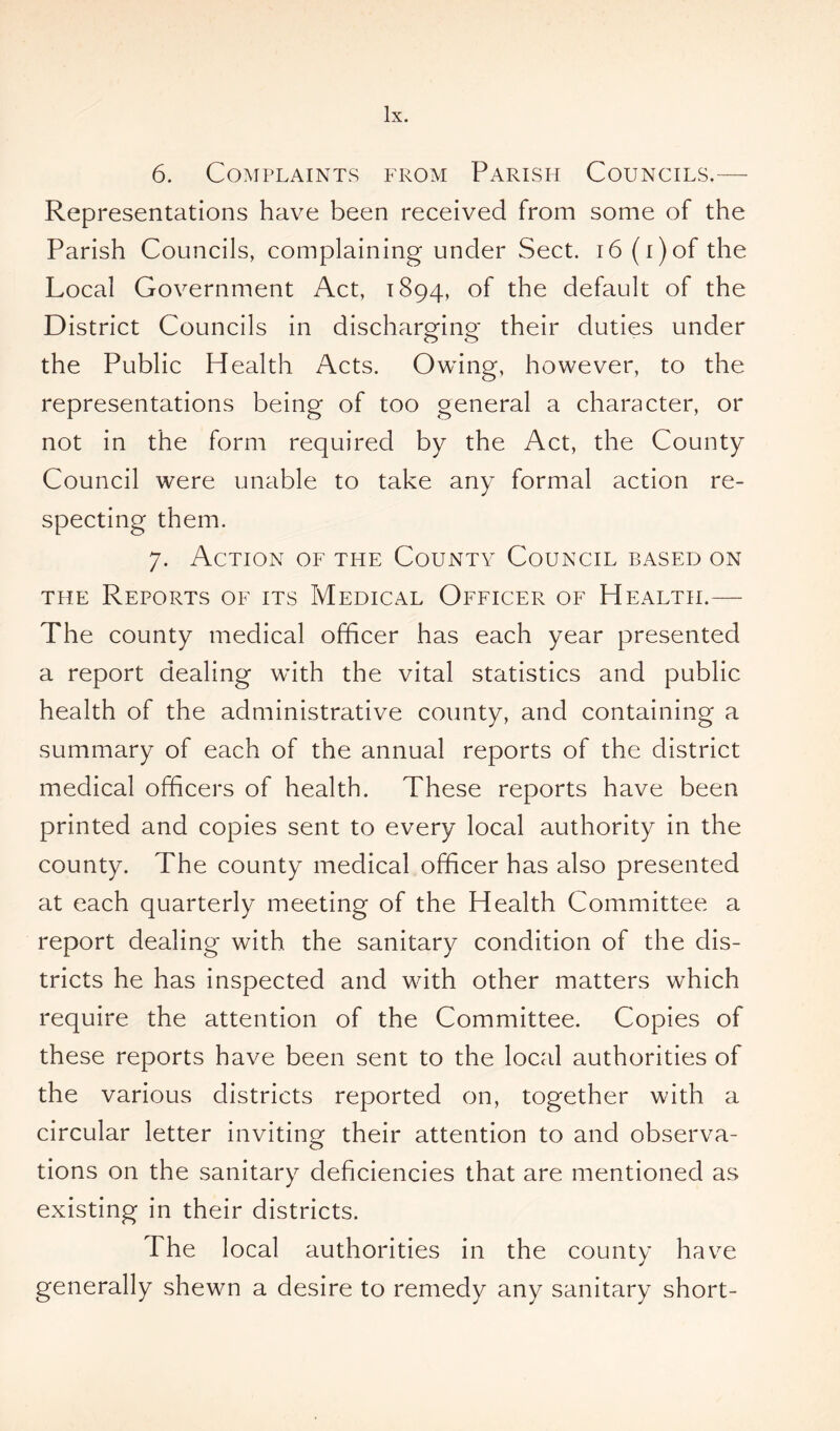 6. Complaints from Parish Councils.— Representations have been received from some of the Parish Councils, complaining under Sect. 16 (i)of the Local Government Act, 1894, °f the default of the District Councils in discharging their duties under the Public Health Acts. Owing, however, to the representations being of too general a character, or not in the form required by the Act, the County Council were unable to take any formal action re- specting them. 7. Action of the County Council based on the Reports of its Medical Officer of Health.— The county medical officer has each year presented a report dealing with the vital statistics and public health of the administrative county, and containing a summary of each of the annual reports of the district medical officers of health. These reports have been printed and copies sent to every local authority in the county. The county medical officer has also presented at each quarterly meeting of the Health Committee a report dealing with the sanitary condition of the dis- tricts he has inspected and with other matters which require the attention of the Committee. Copies of these reports have been sent to the local authorities of the various districts reported on, together with a circular letter inviting their attention to and observa- tions on the sanitary deficiencies that are mentioned as existing in their districts. The local authorities in the county have generally shewn a desire to remedy any sanitary short-