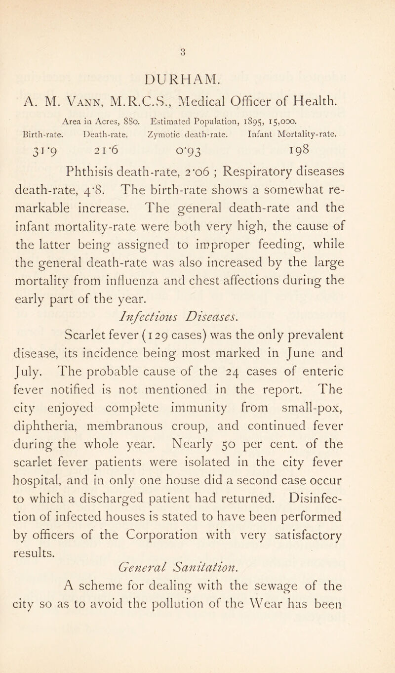 DURHAM. A. M. Vann, M.R.C.S., Medical Officer of Health. Area in Acres, 8So. Estimated Population, 1S95, 15,000. Birth-rate. Death-rate. Zymotic death-rate. Infant Mortality-rate. 31*9 21*6 o’93 198 Phthisis death-rate, 2*06 ; Respiratory diseases death-rate, 4*8. The birth-rate shows a somewhat re- markable increase. The general death-rate and the infant mortality-rate were both very high, the cause of the latter being assigned to improper feeding, while the general death-rate was also increased by the large mortality from influenza and chest affections during the early part of the year. Infectious Diseases. Scarlet fever (129 cases) was the only prevalent disease, its incidence being most marked in June and July. The probable cause of the 24 cases of enteric fever notified is not mentioned in the report. The city enjoyed complete immunity from small-pox, diphtheria, membranous croup, and continued fever during the whole year. Nearly 50 per cent, of the scarlet fever patients were isolated in the city fever hospital, and in only one house did a second case occur to which a discharged patient had returned. Disinfec- tion of infected houses is stated to have been performed by officers of the Corporation with very satisfactory results. General Sanitation. A scheme for dealing with the sewage of the city so as to avoid the pollution of the Wear has been