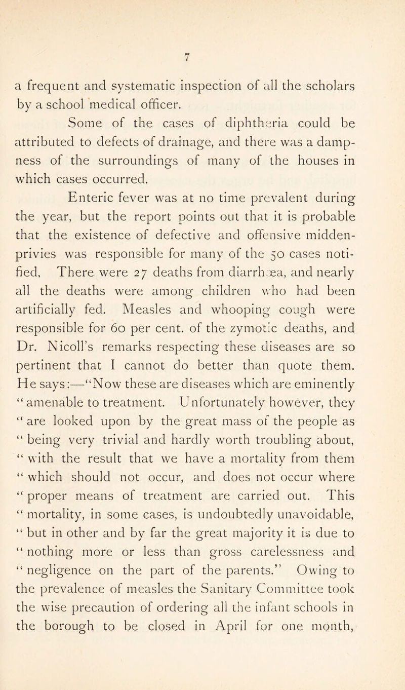 pf i a frequent and systematic inspection of all the scholars by a school medical officer. Some of the cases of diphtheria could be attributed to defects of drainage, and there was a damp- ness of the surroundings of many of the houses in which cases occurred. Enteric fever was at no time prevalent during the year, but the report points out that it is probable that the existence of defective and offensive midden- privies was responsible for many of the 50 cases noti- fied, There were 27 deaths from diarrhea, and nearly all the deaths were among children who had been artificially fed. Measles and whooping cough were responsible for 60 per cent, of the zymotic deaths, and Dr. Nicoll’s remarks respecting these diseases are so pertinent that I cannot do better than quote them. He says:—“Now these are diseases which are eminently “ amenable to treatment. Unfortunately however, they “ are looked upon by the great mass of the people as “ being very trivial and hardly worth troubling about, “ with the result that we have a mortality from them “ which should not occur, and does not occur where “ proper means of treatment are carried out. This “ mortality, in some cases, is undoubtedly unavoidable, “ but in other and by far the great majority it is due to “ nothing more or less than gross carelessness and “ negligence on the part of the parents.” Owing to the prevalence of measles the Sanitary Committee took the wise precaution of ordering all the infant schools in the borough to be closed in April for one month,