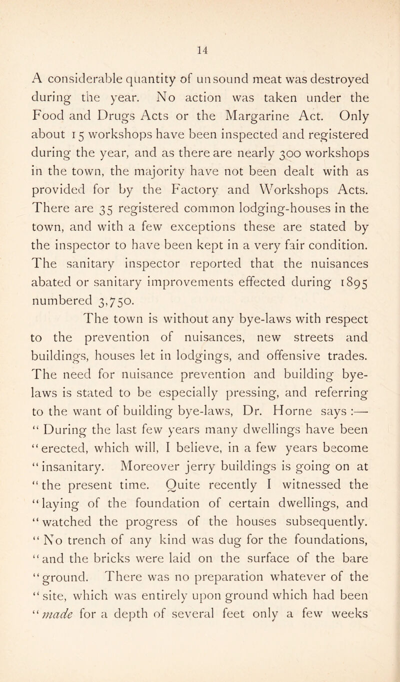 A considerable quantity of unsound meat was destroyed during the year. No action was taken under the Food and Drugs Acts or the Margarine Act. Only about 15 workshops have been inspected and registered during the year, and as there are nearly 300 workshops in the town, the majority have not been dealt with as provided for by the Factory and Workshops Acts. There are 35 registered common lodging-houses in the town, and with a few exceptions these are stated by the inspector to have been kept in a very fair condition. The sanitary inspector reported that the nuisances abated or sanitary improvements effected during 1895 numbered 3,750. The town is without any bye-laws with respect to the prevention of nuisances, new* streets and buildings, houses let in lodgings, and offensive trades. The need for nuisance prevention and building bye- laws is stated to be especially pressing, and referring to the want of building bye-laws, Dr. Horne says :—- “ During the last few years many dwellings have been “erected, which will, I believe, in a few years become “insanitary. Moreover jerry buildings is going on at “ the present time. Quite recently I witnessed the “laying of the foundation of certain dwellings, and “watched the progress of the houses subsequently. “No trench of any kind was dug for the foundations, “and the bricks were laid on the surface of the bare “ground. There was no preparation whatever of the “site, which was entirely upon ground which had been “ made for a depth of several feet only a few weeks