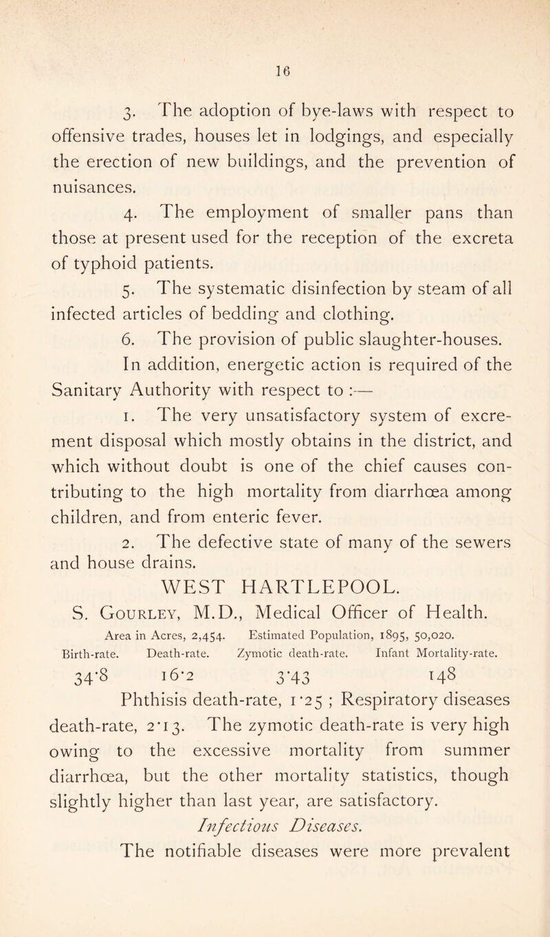 3- The adoption of bye-laws with respect to offensive trades, houses let in lodgings, and especially the erection of new buildings, and the prevention of nuisances. 4. The employment of smaller pans than those at present used for the reception of the excreta of typhoid patients. 5. The systematic disinfection by steam of all infected articles of bedding and clothing. 6. The provision of public slaughter-houses. In addition, energetic action is required of the Sanitary Authority with respect to :— 1. The very unsatisfactory system of excre- ment disposal which mostly obtains in the district, and which without doubt is one of the chief causes con- tributing to the high mortality from diarrhoea among children, and from enteric fever. 2. The defective state of many of the sewers and house drains. WEST HARTLEPOOL. S. Gourley, M.D., Medical Officer of Health. Area in Acres, 2,454. Estimated Population, 1895, 50,020. Birth-rate. Death-rate. Zymotic death-rate. Infant Mortality-rate. 34'S J6-2 3-43 148 Phthisis death-rate, 1*25; Respiratory diseases death-rate, 2*13. The zymotic death-rate is very high owing to the excessive mortality from summer diarrhoea, but the other mortality statistics, though slightly higher than last year, are satisfactory. Infections Diseases. The notifiable diseases were more prevalent