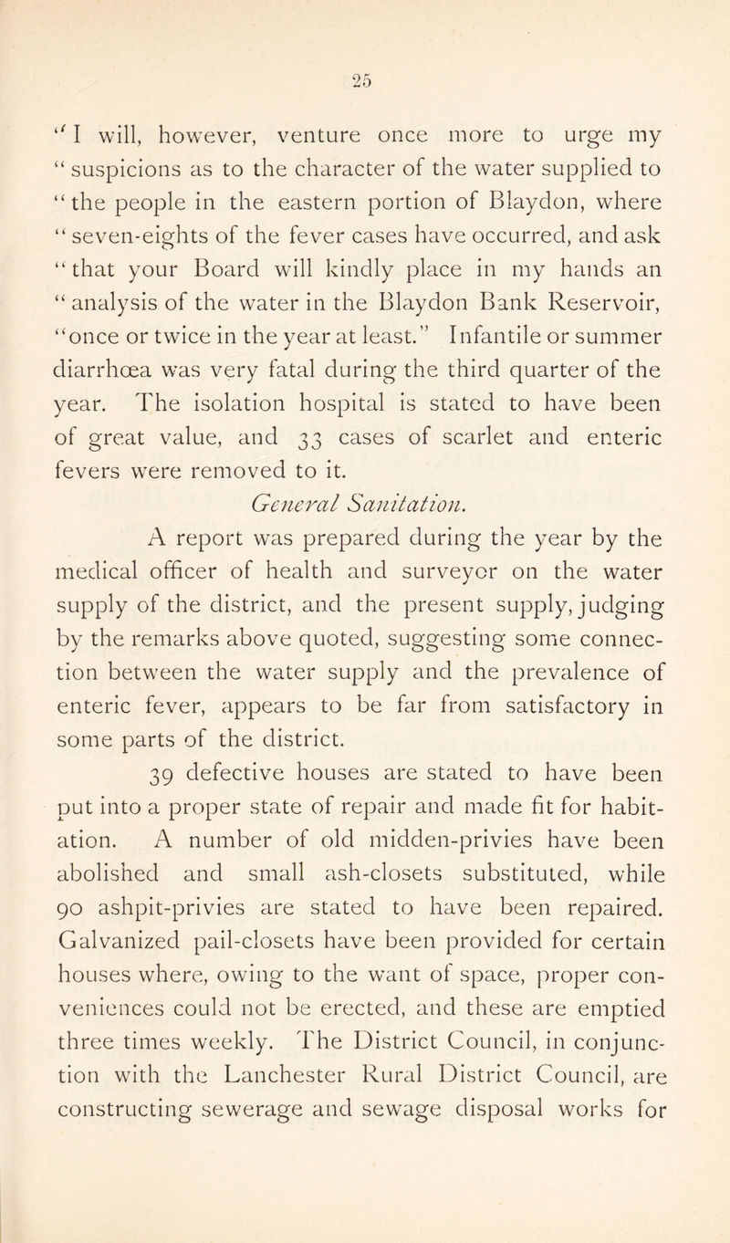 ‘11 will, however, venture once more to urge my “ suspicions as to the character of the water supplied to “the people in the eastern portion of Blaydon, where “ seven-eights of the fever cases have occurred, and ask “ that your Board will kindly place in my hands an “ analysis of the water in the Blaydon Bank Reservoir, “once or twice in the year at least.'’ Infantile or summer diarrhoea was very fatal during the third quarter of the year. The isolation hospital is stated to have been of great value, and 33 cases of scarlet and enteric fevers were removed to it. General Sanitation. A report was prepared during the year by the medical officer of health and surveyor on the water supply of the district, and the present supply, judging by the remarks above quoted, suggesting some connec- tion between the water supply and the prevalence of enteric fever, appears to be far from satisfactory in some parts of the district. 39 defective houses are stated to have been put into a proper state of repair and made fit for habit- ation. A number of old midden-privies have been abolished and small ash-closets substituted, while 90 ashpit-privies are stated to have been repaired. Galvanized pail-closets have been provided for certain houses where, owing to the want of space, proper con- veniences could not be erected, and these are emptied three times weekly. The District Council, in conjunc- tion with the Lanchester Rural District Council, are constructing sewerage and sewage disposal works for