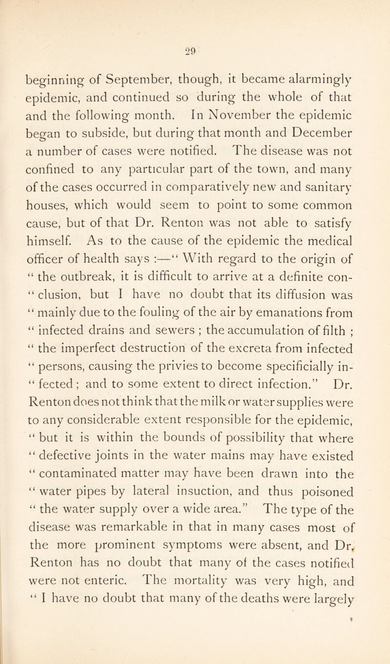 beginning of September, though, it became alarmingly epidemic, and continued so during the whole of that and the following month, in November the epidemic began to subside, but during that month and December a number of cases were notified. The disease was not confined to any particular part of the town, and many of the cases occurred in comparatively new and sanitary houses, which would seem to point to some common cause, but of that Dr. Renton was not able to satisfy himself. As to the cause of the epidemic the medical officer of health says :—“ With regard to the origin of “ the outbreak, it is difficult to arrive at a definite con- “ elusion, but I have no doubt that its diffusion was “ mainly due to the fouling of the air by emanations from “ infected drains and sewers ; the accumulation of filth ; “ the imperfect destruction of the excreta from infected “ persons, causing the privies to become specificially in- “ fected ; and to some extent to direct infection.” Dr. Renton does not think that the milk or water supplies were to any considerable extent responsible for the epidemic, “ but it is within the bounds of possibility that where “ defective joints in the water mains may have existed “ contaminated matter may have been drawn into the “ water pipes by lateral insuction, and thus poisoned “ the water supply over a wide area.” The type of the disease was remarkable in that in many cases most of the more prominent symptoms were absent, and Dr, Renton has no doubt that many of the cases notified were not enteric. The mortality was very high, and “ I have no doubt that many of the deaths were largely