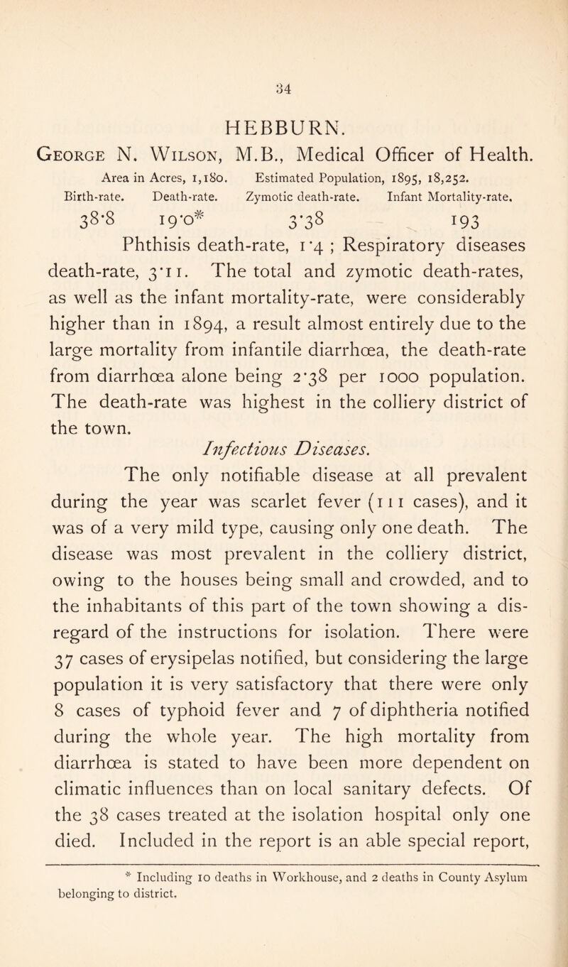 HEBBURN. George N. Wilson, M.B., Medical Officer of Health. Area in Acres, 1,180. Estimated Population, 1895, 18,252. Birth-rate. Death-rate. Zymotic death-rate. Infant Mortality-rate. 38-8 19-0* 3-38 193 Phthisis death-rate, i *4 ; Respiratory diseases death-rate, 3*11. The total and zymotic death-rates, as well as the infant mortality-rate, were considerably higher than in 1894, a result almost entirely due to the large mortality from infantile diarrhoea, the death-rate from diarrhoea alone being 2*38 per 1000 population. The death-rate was highest in the colliery district of the town. Infectious Diseases. The only notifiable disease at all prevalent during the year was scarlet fever (111 cases), and it was of a very mild type, causing only one death. The disease was most prevalent in the colliery district, owing to the houses being small and crowded, and to the inhabitants of this part of the town showing a dis- regard of the instructions for isolation. There were 37 cases of erysipelas notified, but considering the large population it is very satisfactory that there were only 8 cases of typhoid fever and 7 of diphtheria notified during the whole year. The high mortality from diarrhoea is stated to have been more dependent on climatic influences than on local sanitary defects. Of the 38 cases treated at the isolation hospital only one died. Included in the report is an able special report, * Including io deaths in Workhouse, and 2 deaths in County Asylum belonging to district.