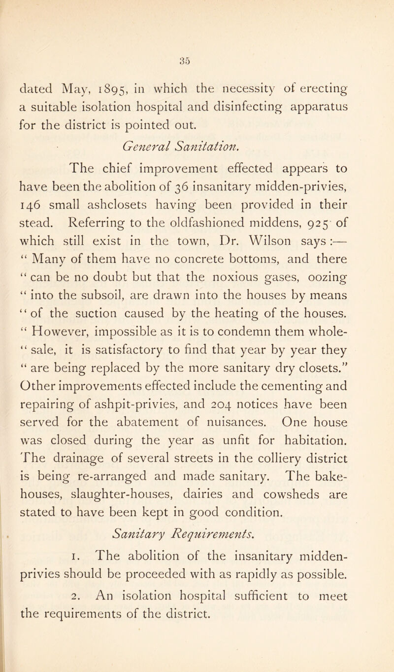 dated May, 1895, in which the necessity of erecting a suitable isolation hospital and disinfecting apparatus for the district is pointed out. General Sanitation. The chief improvement effected appears to have been the abolition of 36 insanitary midden-privies, 146 small ashclosets having been provided in their stead. Referring to the oldfashioned middens, 925 of which still exist in the town, Dr. Wilson says:— “ Many of them have no concrete bottoms, and there “ can be no doubt but that the noxious gases, oozing “ into the subsoil, are drawn into the houses by means “of the suction caused by the heating of the houses. “ However, impossible as it is to condemn them whole- “ sale, it is satisfactory to find that year by year they “ are being replaced by the more sanitary dry closets.” Other improvements effected include the cementing and repairing of ashpit-privies, and 204 notices have been served for the abatement of nuisances. One house was closed during the year as unfit for habitation. The drainage of several streets in the colliery district is being re-arranged and made sanitary. The bake- houses, slaughter-houses, dairies and cowsheds are stated to have been kept in good condition. Sanitary Requirements. 1. The abolition of the insanitary midden- privies should be proceeded with as rapidly as possible. 2. An isolation hospital sufficient to meet the requirements of the district.