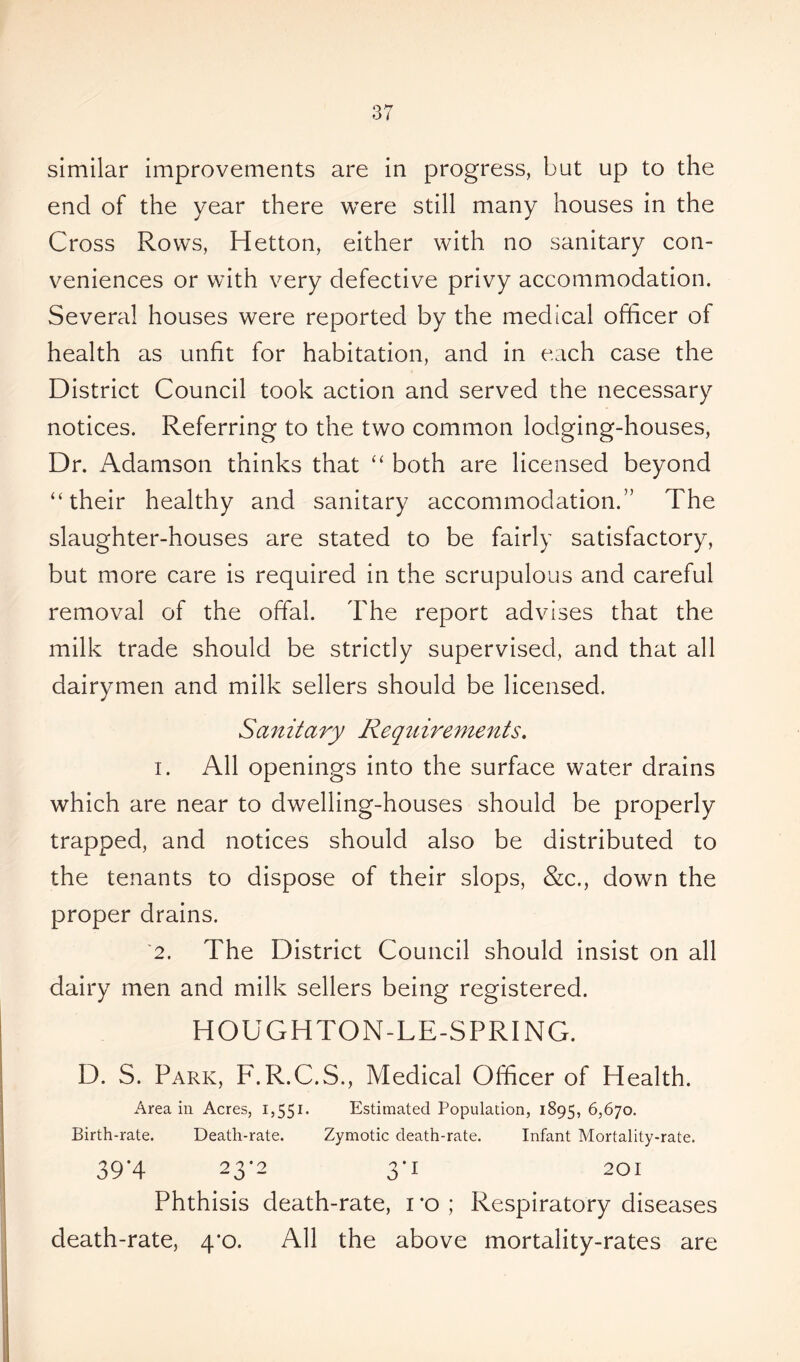 similar improvements are in progress, but up to the end of the year there were still many houses in the Cross Rows, Hetton, either with no sanitary con- veniences or with very defective privy accommodation. Several houses were reported by the medical officer of health as unfit for habitation, and in each case the District Council took action and served the necessary notices. Referring to the two common lodging-houses, Dr. Adamson thinks that “ both are licensed beyond “their healthy and sanitary accommodation.” The slaughter-houses are stated to be fairly satisfactory, but more care is required in the scrupulous and careful removal of the offal. The report advises that the milk trade should be strictly supervised, and that all dairymen and milk sellers should be licensed. Sanitary Requirements. i. All openings into the surface water drains which are near to dwelling-houses should be properly trapped, and notices should also be distributed to the tenants to dispose of their slops, &c., down the proper drains. '2. The District Council should insist on all dairy men and milk sellers being registered. HOUGHTON-LE-SPRING. D. S. Park, F.R.C.S., Medical Officer of Health. Area in Acres, 1,551. Estimated Population, 1895, 6,670. Birth-rate. Death-rate. Zymotic death-rate. Infant Mortality-rate. 39*4 23*2 3*1 201 Phthisis death-rate, i *o ; Respiratory diseases death-rate, 4'o. All the above mortality-rates are