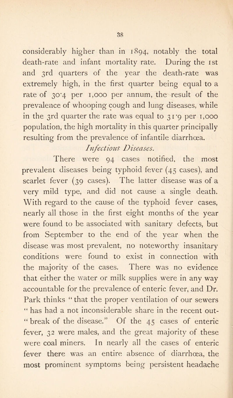 considerably higher than in 1894, notably the total death-rate and infant mortality rate. During the 1st and 3rd quarters of the year the death-rate was extremely high, in the first quarter being equal to a rate of 30*4 per 1,000 per annum, the result of the prevalence of whooping cough and lung diseases, while in the 3rd quarter the rate was equal to 31 *9 per 1,000 population, the high mortality in this quarter principally resulting from the prevalence of infantile diarrhoea. Infectious Diseases. There were 94 cases notified, the most prevalent diseases being typhoid fever (45 cases), and scarlet fever (39 cases). The latter disease was of a very mild type, and did not cause a single death. With regard to the cause of the typhoid fever cases, nearly all those in the first eight months of the year were found to be associated with sanitary defects, but from September to the end of the year when the disease was most prevalent, no noteworthy insanitary conditions were found to exist in connection with the majority of the cases. There was no evidence that either the water or milk supplies were in any way accountable for the prevalence of enteric fever, and Dr. Park thinks “ that the proper ventilation of our sewers “ has had a not inconsiderable share in the recent out- “ break of the disease.” Of the 45 cases of enteric fever, 32 were males, and the great majority of these were coal miners. In nearly all the cases of enteric fever there was an entire absence of diarrhoea, the most prominent symptoms being persistent headache