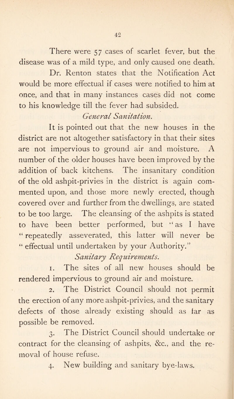 There were 57 cases of scarlet fever, but the disease was of a mild type, and only caused one death. Dr. Renton states that the Notification Act would be more effectual if cases were notified to him at once, and that in many instances cases did not come to his knowledge till the fever had subsided. General Sanitation. It is pointed out that the new houses in the district are not altogether satisfactory in that their sites are not impervious to ground air and moisture. A number of the older houses have been improved by the addition of back kitchens. The insanitary condition of the old ashpit-privies in the district is again com- mented upon, and those more newly erected, though covered over and further from the dwellings, are stated to be too large. The cleansing of the ashpits is stated to have been better performed, but “as I have “ repeatedly asseverated, this latter will never be “ effectual until undertaken by your Authority.” Sanitary Requirements. 1. The sites of all new houses should be rendered impervious to ground air and moisture. 2. The District Council should not permit the erection of any more ashpit-privies, and the sanitary defects of those already existing should as far as possible be removed. 3. The District Council should undertake or contract for the cleansing of ashpits, &c., and the re- moval of house refuse. 4. New building and sanitary bye-laws.