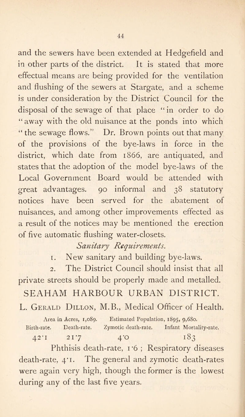 and the sewers have been extended at Hedgefield and in other parts of the district. It is stated that more effectual means are being provided for the ventilation and flushing of the sewers at Stargate, and a scheme is under consideration by the District Council for the disposal of the sewage of that place “in order to do “away with the old nuisance at the ponds into which “ the sewage flows.” Dr. Brown points out that many of the provisions of the bye-laws in force in the district, which date from 1866, are antiquated, and states that the adoption of the model bye-laws of the Local Government Board would be attended with great advantages. 90 informal and 38 statutory notices have been served for the abatement of nuisances, and among other improvements effected as a result of the notices may be mentioned the erection of five automatic flushing water-closets. Sanitary Requirements. 1. New sanitary and building bye-laws. 2. The District Council should insist that all private streets should be properly made and metalled. SEAHAM HARBOUR URBAN DISTRICT. L. Gerald Dillon, M.B., Medical Officer of Health. Area in Acres, 1,089. Estimated Population, 1895, 9>68o. Birth-rate. Death-rate. Zymotic death-rate. Infant Mortality-rate. 42*1 217 4*o 183 Phthisis death-rate, i *6 ; Respiratory diseases death-rate, 4*1. The general and zymotic death-rates were again very high, though the former is the lowest during any of the last five years.