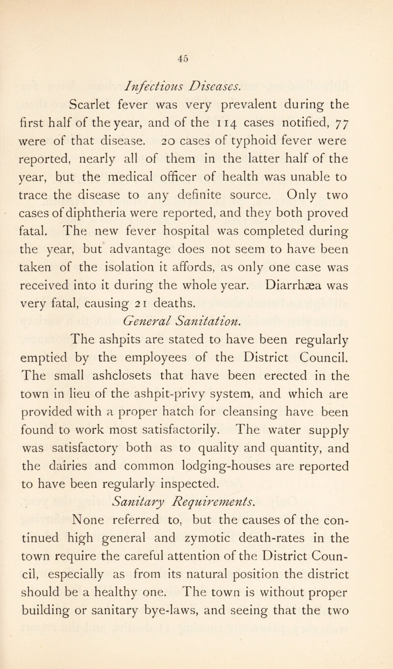 Infectious Diseases. Scarlet fever was very prevalent during the first half of the year, and of the 114 cases notified, 77 were of that disease. 20 cases of typhoid fever were reported, nearly all of them in the latter half of the year, but the medical officer of health was unable to trace the disease to any definite source. Only two cases of diphtheria were reported, and they both proved fatal. The new fever hospital was completed during the year, but advantage does not seem to have been taken of the isolation it affords, as only one case was received into it during the whole year. Diarrhaea was very fatal, causing 21 deaths. General Sanitation. The ashpits are stated to have been regularly emptied by the employees of the District Council. The small ashclosets that have been erected in the town in lieu of the ashpit-privy system, and which are provided with a proper hatch for cleansing have been found to work most satisfactorily. The water supply was satisfactory both as to quality and quantity, and the dairies and common lodging-houses are reported to have been regularly inspected. Sanitary Requirements. None referred to, but the causes of the con- tinued high general and zymotic death-rates in the town require the careful attention of the District Coun- cil, especially as from its natural position the district should be a healthy one. The town is without proper building or sanitary bye-laws, and seeing that the two