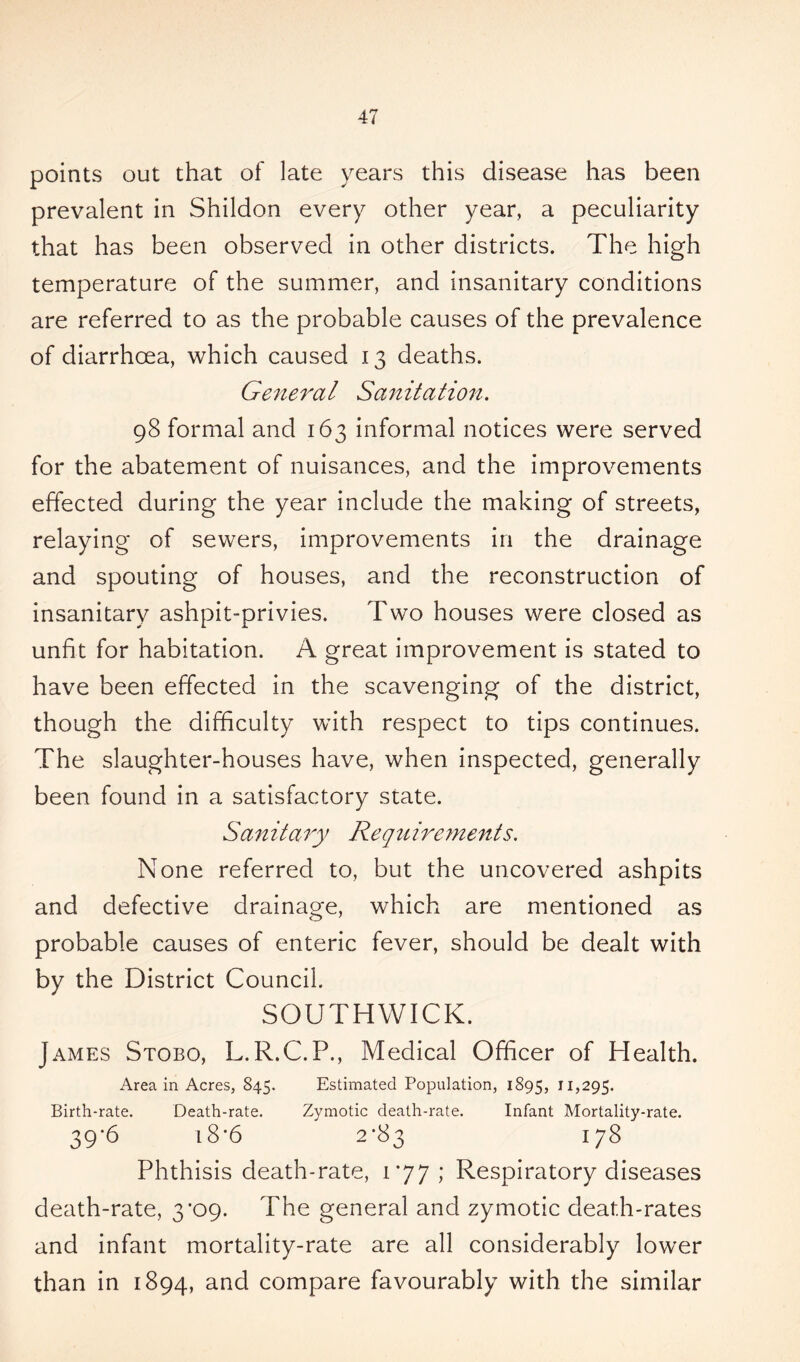 points out that of late years this disease has been prevalent in Shildon every other year, a peculiarity that has been observed in other districts. The high temperature of the summer, and insanitary conditions are referred to as the probable causes of the prevalence of diarrhoea, which caused 13 deaths. General Sanitation. 98 formal and 163 informal notices were served for the abatement of nuisances, and the improvements effected during the year include the making of streets, relaying of sewers, improvements in the drainage and spouting of houses, and the reconstruction of insanitary ashpit-privies. Two houses were closed as unfit for habitation. A great improvement is stated to have been effected in the scavenging of the district, though the difficulty with respect to tips continues. The slaughter-houses have, when inspected, generally been found in a satisfactory state. Sanitary Requirements. None referred to, but the uncovered ashpits and defective drainage, which are mentioned as probable causes of enteric fever, should be dealt with by the District Council. SOUTHWICK. James Stobo, L.R.C.P., Medical Officer of Health. Area in Acres, 845. Estimated Population, 1895, 11,295. Birth-rate. Death-rate. Zymotic death-rate. Infant Mortality-rate. 39*6 18 *6 2*83 178 Phthisis death-rate, 177 ; Respiratory diseases death-rate, 3*09. The general and zymotic death-rates and infant mortality-rate are all considerably lower than in 1894, and compare favourably with the similar