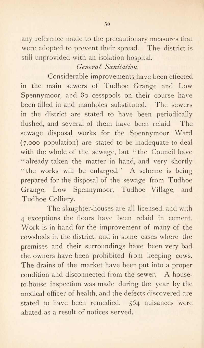 any reference made to the precautionary measures that were adopted to prevent their spread. The district is still unprovided with an isolation hospital. General Sanitation. Considerable improvements have been effected in the main sewers of Tudhoe Grange and Low Spennymoor, and 80 cesspools on their course have been filled in and manholes substituted. The sewers in the district are stated to have been periodically flushed, and several of them have been relaid. The sewage disposal works for the Spennymoor Ward (7,000 population) are stated to be inadequate to deal with the whole of the sewage, but “ the Council have “already taken the matter in hand, and very shortly “the works will be enlarged.” A scheme is being prepared for the disposal of the sewage from Tudhoe Grange, Low Spennymoor, Tudhoe Village, and Tudhoe Colliery. The slaughter-houses are all licensed, and with 4 exceptions the floors have been relaid in cement. Work is in hand for the improvement of many of the cowsheds in the district, and in some cases where the premises and their surroundings have been very bad the owners have been prohibited from keeping cows. The drains of the market have been put into a proper condition and disconnected from the sewer. A house- to-house inspection was made during the year by the medical officer of health, and the defects discovered are stated to have been remedied. 564 nuisances were abated as a result of notices served.