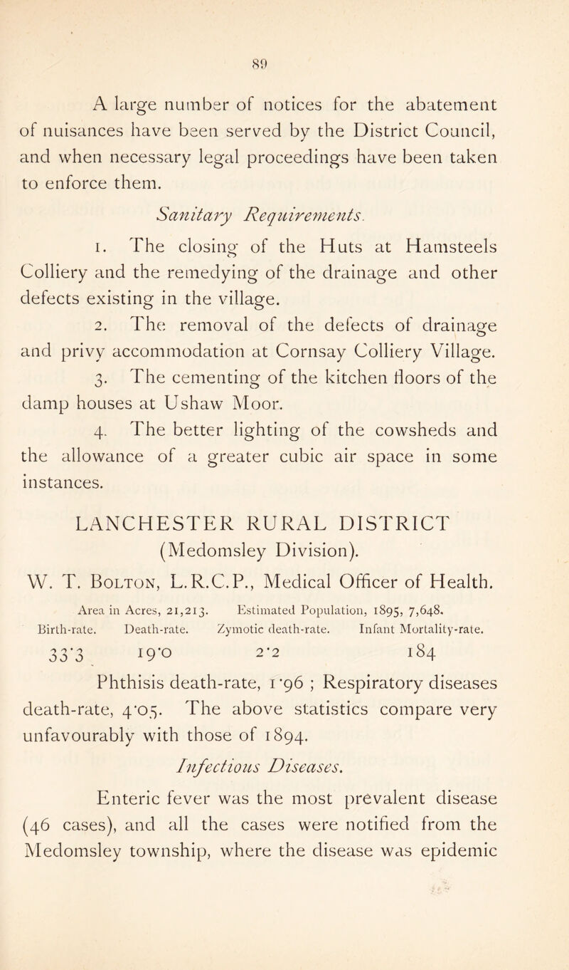 A large number of notices for the abatement of nuisances have been served by the District Council, and when necessary legal proceedings have been taken to enforce them. San it a ry Re q u ire m e n ts. 1. The closing of the Huts at Hamsteels Colliery and the remedying of the drainage and other defects existing in the village. 2. The removal of the defects of drainage and privy accommodation at Cornsay Colliery Village. 3. The cementing of the kitchen doors of the damp houses at Ushaw Moor. 4. The better lighting of the cowsheds and the allowance of a greater cubic air space in some instances. LANCHESTER RURAL DISTRICT (Medomsley Division). W. T. Bolton, L.R.C.P., Medical Officer of Health. Area in Acres, 21,213. Estimated Population, 1895, 7,648, Birth-rate. Death-rate. Zymotic death-rate. Infant Mortality-rate. 33'3 !9*° 2*2 184 Phthisis death-rate, 1*96; Respiratory diseases death-rate, 4*05. The above statistics compare very unfavourably with those of 1894. Infectious Diseases. Enteric fever was the most prevalent disease (46 cases), and all the cases were notified from the Medomsley township, where the disease was epidemic