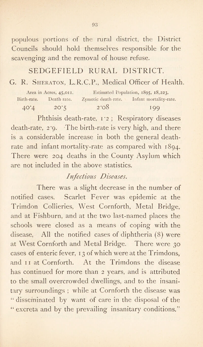 populous portions of the rural district, the District Councils should hold themselves responsible for the scavenging and the removal of house refuse. SEDGEFIELD RURAE DISTRICT. G. R. Sheraton, L.R.C.P., Medical Officer of Health, Area in Acres, 45,011. Estimated Population, 1895, 18,223. Birth-rate. Death rate. Zymotic death-rate. Infant mortality-rate. 40*4 20*5 2*08 199 Phthisis death-rate, 1*2; Respiratory diseases death-rate, 2*9. The birth-rate is very high, and there is a considerable increase in both the general death- rate and infant mortality-rate as compared with 1894. There were 204 deaths in the County Asylum which are not included in the above statistics. Infectious Diseases. There was a slight decrease in the number of notified cases. Scarlet Fever was epidemic at the Trimdon Collieries, West Cornforth, Metal Bridge, and at Fishburn, and at the two last-named places the schools were closed as a means of coping with the disease. All the notified cases of diphtheria (8) were at West Cornforth and Metal Bridge. There were 30 cases of enteric fever, 13 of which were at the Trimdons, and 11 at Cornforth. At the Trimdons the disease has continued for more than 2 years, and is attributed to the small overcrowded dwellings, and to the insani- tary surroundings ; while at Cornforth the disease was “ disseminated by want of care in the disposal of the “ excreta and by the prevailing insanitary conditions,”