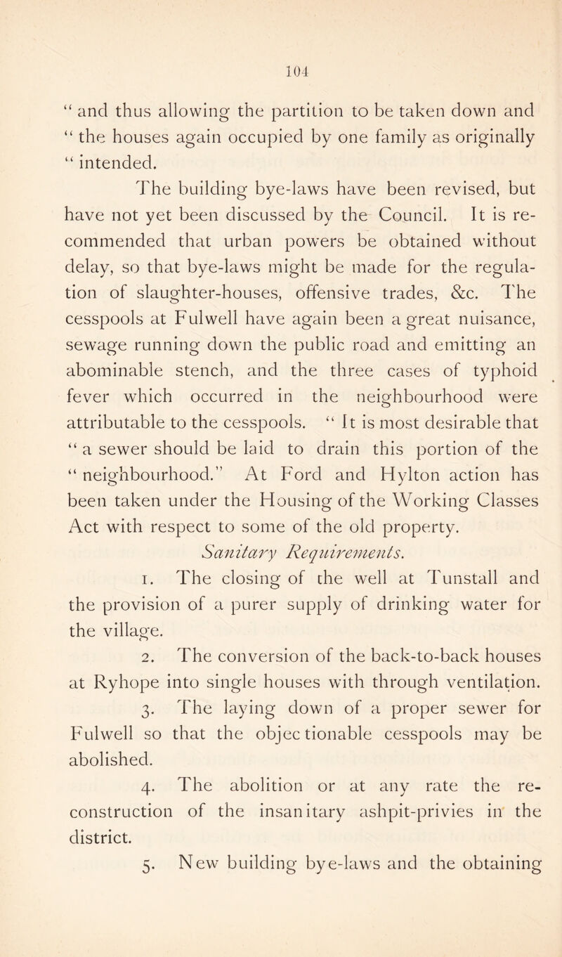 “ and thus allowing the partition to be taken down and “ the houses again occupied by one family as originally u intended. The building bye-laws have been revised, but have not yet been discussed by the Council. It is re- commended that urban powers be obtained without delay, so that bye-laws might be made for the regula- tion of slaughter-houses, offensive trades, &c. The cesspools at Fulwell have again been a great nuisance, sewage running down the public road and emitting an abominable stench, and the three cases of typhoid fever which occurred in the neighbourhood were attributable to the cesspools. “ It is most desirable that “ a sewer should be laid to drain this portion of the “ neighbourhood.” At Ford and Hylton action has been taken under the Housing of the Working Classes Act with respect to some of the old property. San it ary Requirements. 1. The closing of the well at Tunstall and the provision of a purer supply of drinking water for the village. 2. The conversion of the back-to-back houses at Ryhope into single houses with through ventilation. 3. The laying down of a proper sewer for Fulwell so that the objectionable cesspools may be abolished. 4. The abolition or at any rate the re- construction of the insanitary ashpit-privies in the district. 5. New building bye-laws and the obtaining