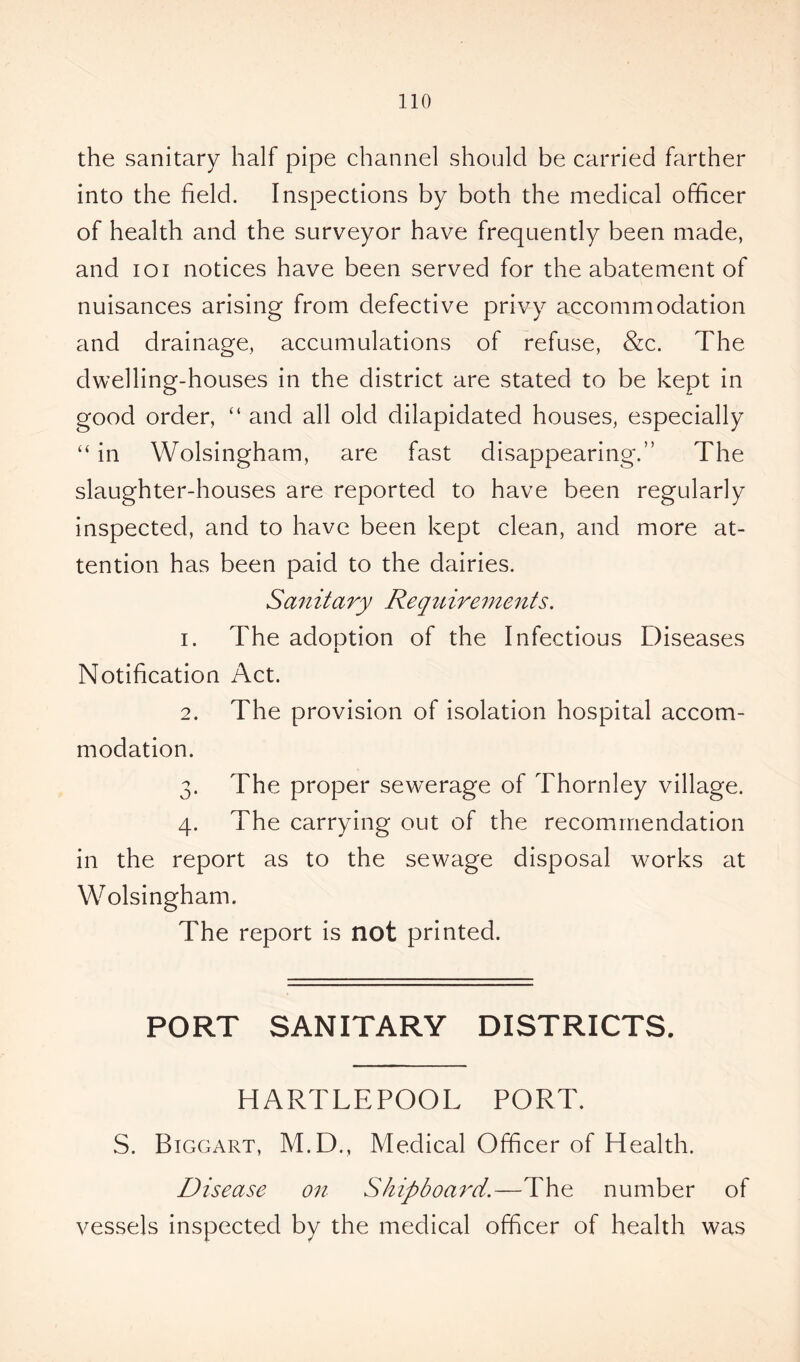 the sanitary half pipe channel should be carried farther into the held. Inspections by both the medical officer of health and the surveyor have frequently been made, and ioi notices have been served for the abatement of nuisances arising from defective privy accommodation and drainage, accumulations of refuse, &c. The dwelling-houses in the district are stated to be kept in good order, “ and all old dilapidated houses, especially “ in Wolsingham, are fast disappearing.” The slaughter-houses are reported to have been regularly inspected, and to have been kept clean, and more at- tention has been paid to the dairies. San it ary Requ irements. 1. The adoption of the Infectious Diseases -L Notification Act. 2. The provision of isolation hospital accom- modation. 3. The proper sewerage of Thornley village. 4. The carrying out of the recommendation in the report as to the sewage disposal works at Wolsingham. The report is not printed. PORT SANITARY DISTRICTS. HARTLEPOOL PORT. S. Biggart, M.D., Medical Officer of Health. Disease on Shipboard.—The number of vessels inspected by the medical officer of health was