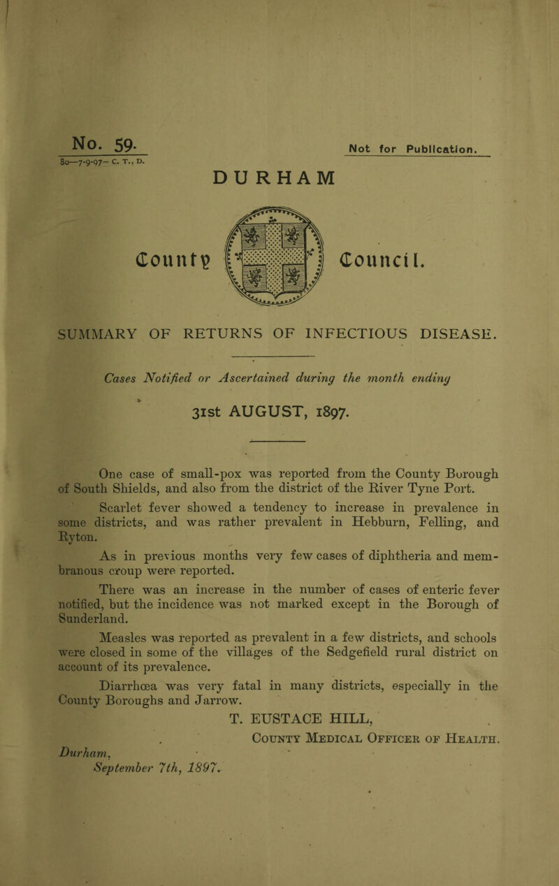 Not for Publication. No. 59- 80-7-9-97- c. T.. D. DURHAM SUMMARY OF RETURNS OF INFECTIOUS DISEASE. Cases Notified or Ascertained during the month ending 31st AUGUST, 1897. One case of small-pox was reported from the County Borough of South Shields, and also from the district of the River Tyne Port. Scarlet fever showed a tendency to increase in prevalence in some districts, and was rather prevalent in Hebburn, Felling, and Ryton. As in previous months very few cases of diphtheria and mem¬ branous croup were reported. There was an increase in the number of cases of enteric fever notified, but the incidence was not marked except in the Borough of Sunderland. Measles was reported as prevalent in a few districts, and schools were closed in some of the villages of the Sedgefield rural district on account of its prevalence. Diarrhoea was very fatal in many districts, especially in the County Boroughs and Jarrow. T. EUSTACE HILL, County Medical Officer of Health. Durham, September 7th, 1897.