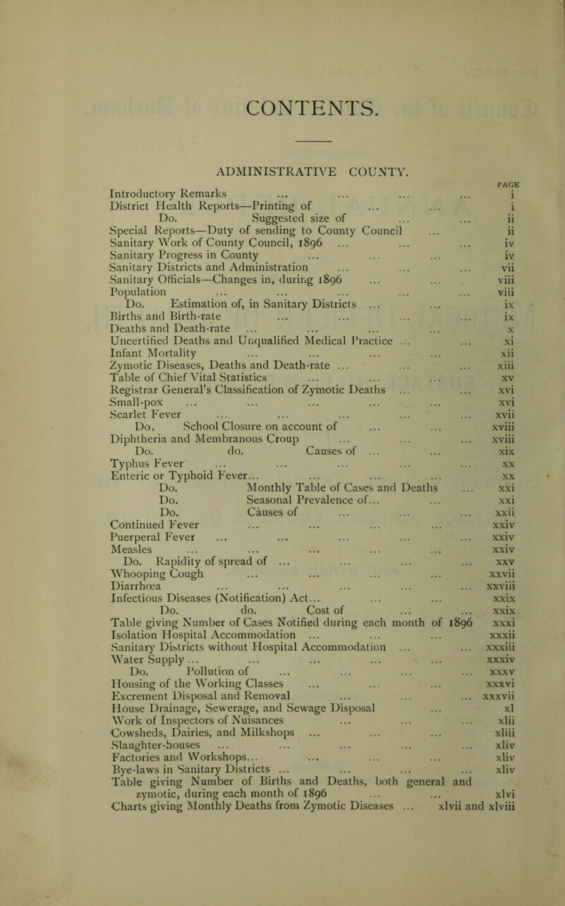 CONTENTS. ADMINISTRATIVE COUNTY. PAGE Introductory Remarks ... ... ... ... i District Health Reports—Printing of ... ... i Do. Suggested size of ... ... ii Special Reports—Duty of sending to County Council ... ii Sanitary Work of County Council, 1896 ... ... ... iv Sanitary Progress in County ... ... ... iv Sanitary Districts and Administration ... ... ... vii Sanitary Officials—Changes in, during 1896 ... ... viii Population ... ... ... ... ... viii Do. Estimation of, in Sanitary Districts ... ... ix Births and Birth-rate ... ... ... ... ix Deaths and Death-rate ... ... ... ... x Uncertified Deaths and Unqualified Medical Practice ... ... xi Infant Mortality ... ... ... ... xii Zymotic Diseases, Deaths and Death-rate ... ... ... xiii Table of Chief Vital Statistics ... ... ... xv Registrar General’s Classification of Zymotic Deaths ... ... xvi Small-pox ... ... ... ... ... xvi Scarlet Fever ... ... ... ... ... xvii Do. School Closure on account of ... ... xviii Diphtheria and Membranous Croup ... ... ... xviii Do. do. Causes of ... ... xix Typhus Fever ... ... ... ... ... xx Enteric or Typhoid Fever... ... ... ... xx Do. Monthly Table of Cases and Deaths ... xxi Do. Seasonal Prevalence of... ... xxi Do. Causes of ... ... ... xxii Continued Fever ... ... ... ... xxiv Puerperal Fever ... ... ... ... ... xxiv Measles ... ... ... ... ... xxiv Do. Rapidity of spread of ... ... ... ... xxv Whooping Cough ... ... ... ... xxvii Diarrhoea ... ... ... ... ... xxviii Infectious Diseases (Notification) Act... ... ... xxix Do. do. Cost of ... ... xxix Table giving Number of Cases Notified during each month of 1896 xxxi Isolation Hospital Accommodation ... ... ... xxxii Sanitary Districts without Hospital Accommodation ... ... xxxiii Water Supply... ... ... ... ... xxxiv Do. Pollution of ... ... ... ... xxxv Housing of the Working Classes ... ... ... xxxvi Excrement Disposal and Removal ... ... ... xxxvii House Drainage, Sewerage, and Sewage Disposal ... xl Work of Inspectors of Nuisances ... ... ... xlii Cowsheds, Dairies, and Milkshops ... ... ... xliii Slaughter-houses ... ... ... ... ... xliv Factories and Workshops... ... ... ... xliv Bye-laws in Sanitary Districts ... ... ... ... xliv Table giving Number of Births and Deaths, both general and zymotic, during each month of 1896 ... ... xlvi