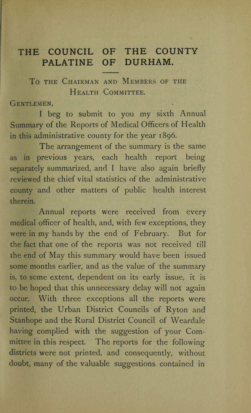 THE COUNCIL OF THE COUNTY PALATINE OF DURHAM. To the Chairman and Members of the Health Committee. Gentlemen, I beg to submit to you my sixth Annual Summary of the Reports of Medical Officers of Health in this administrative county for the year 1896. The arrangement of the summary is the same as in previous years, each health report being separately summarized, and I have also again briefly reviewed the chief vital statistics of the administrative county and other matters of public health interest therein. Annual reports were received from every medical officer of health, and, with few exceptions, they were in my hands by the end of February. But for the fact that one of the reports was not received till the end of May this summary would have been issued some months earlier, and as the value of the summary is, to seme extent, dependent on its early issue, it is to be hoped that this unnecessary delay will not again occur. With three exceptions all the reports were printed, the Urban District Councils of Ryton and Stanhope and the Rural District Council of Weardale having complied with the suggestion of your Com¬ mittee in this respect. The reports for the following districts were not printed, and consequently, without doubt, many of the valuable suggestions contained in