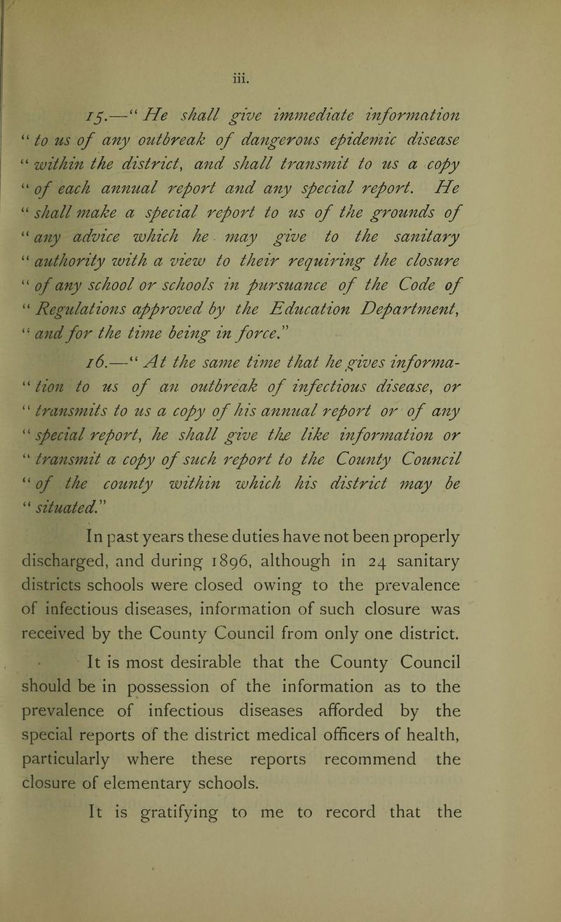 ig—“ He shall give immediate information “ to us of any outbreak of dangerous epidemic disease “ within the district, and shall transmit to us a copy “ of each annual report and any special report. He “ shall make a special report to us of the grounds of “ any advice which he may give to the sanitary “ authority with a view to their requiring the closure “ of any school or schools in pursuance of the Code of “ Regulations approved by the Education Department, “ and for the time being in force f 16.—“At the same time that he gives informa- “ tion to us of an outbreak of infectious disease, or “ transmits to us a copy of his annual report or of any “ special report, he shall give the like information or “ transmit a copy of such report to the County Council “ of the county within which his district may be “ situatedC In past years these duties have not been properly discharged, and during 1896, although in 24 sanitary districts schools were closed owing to the prevalence of infectious diseases, information of such closure was received by the County Council from only one district. It is most desirable that the County Council should be in possession of the information as to the prevalence of infectious diseases afforded by the special reports of the district medical officers of health, particularly where these reports recommend the closure of elementary schools. It is gratifying to me to record that the