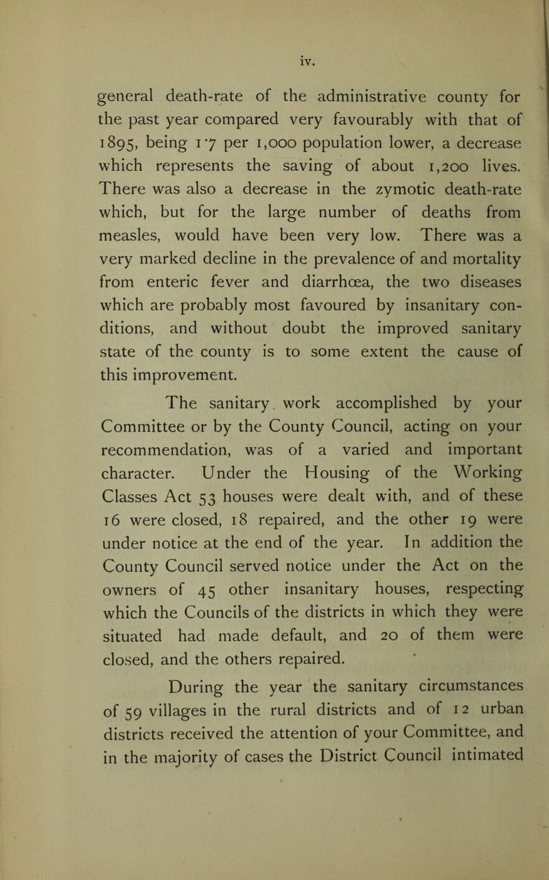 general death-rate of the administrative county for the past year compared very favourably with that of 1895, being 17 per 1,000 population lower, a decrease which represents the saving of about 1,200 lives. There was also a decrease in the zymotic death-rate which, but for the large number of deaths from measles, would have been very low. There was a very marked decline in the prevalence of and mortality from enteric fever and diarrhoea, the two diseases which are probably most favoured by insanitary con¬ ditions, and without doubt the improved sanitary state of the county is to some extent the cause of this improvement. The sanitary work accomplished by your Committee or by the County Council, acting on your recommendation, was of a varied and important character. Under the Housing of the Working Classes Act 53 houses were dealt with, and of these 16 were closed, 18 repaired, and the other 19 were under notice at the end of the year. In addition the County Council served notice under the Act on the owners of 45 other insanitary houses, respecting which the Councils of the districts in which they were situated had made default, and 20 of them were closed, and the others repaired. During the year the sanitary circumstances of 59 villages in the rural districts and of 12 urban districts received the attention of your Committee, and in the majority of cases the District Council intimated