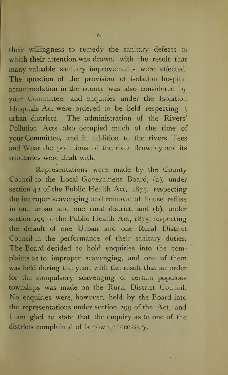 their willingness to remedy the sanitary defects to which their attention was drawn, with the result that many valuable sanitary improvements were effected. The question of the provision of isolation hospital accommodation in the county was also considered by your Committee, and enquiries under the Isolation Hospitals Act were ordered to be held respecting 3 urban districts. The administration of the Rivers’ Pollution Acts also occupied much of the time of your Committee, and in addition to the rivers Tees and Wear the pollutions of the river Browney and its tributaries were dealt with. Representations were made by the County Council to the Local Government Board, (a), under section 42 of the Public Health Act, 1875, respecting the improper scavenging and removal of house refuse in one urban and one rural district, and (b), under section 299 of the Public Health Act, 1875, respecting the default of one Urban and one Rural District Council in the performance of their sanitary duties. The Board decided to hold enquiries into the com¬ plaints as to improper scavenging, and one of them was held during the year, with the result that an order for the compulsory scavenging of certain populous townships was made on the Rural District Council. No enquiries were, however, held by the Board into the representations under section 299 of the Act, and I am glad to state that the enquiry as to one of the districts complained of is now unnecessary.