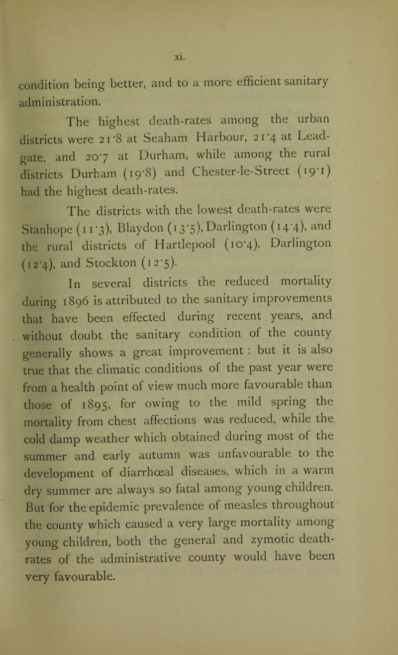 condition being better, and to a more efficient sanitary administration. The highest death-rates among the urban districts were 21*8 at Seaham Harbour, 21'4 nt Lead- gate, and 207 at Durham, while among the rural districts Durham (19*8). and Chester-le-Street (19'1) had the highest death-rates. The districts with the lowest death-rates were Stanhope (11*3), Blaydon (13*5), Darlington (14*4), and the rural districts of Hartlepool (10*4), Darlington (12*4), and Stockton (12*5). In several districts the reduced mortality during 1896 is attributed to the sanitary improvements that have been effected during recent years, and without doubt the sanitary condition of the county generally shows a great improvement : but it is also true that the climatic conditions of the past year were from a health point of view much more favourable than those of 1895, for owing to the mild spring the mortality from chest affections was reduced, while the cold damp weather which obtained during most of the summer and early autumn was unfavourable to the development of diarrhceal diseases, which in a warm dry summer are always so fatal among young children. But for the epidemic prevalence of measles throughout the county which caused a very large mortality among young children, both the general and zymotic death- rates of the administrative county would have been very favourable.