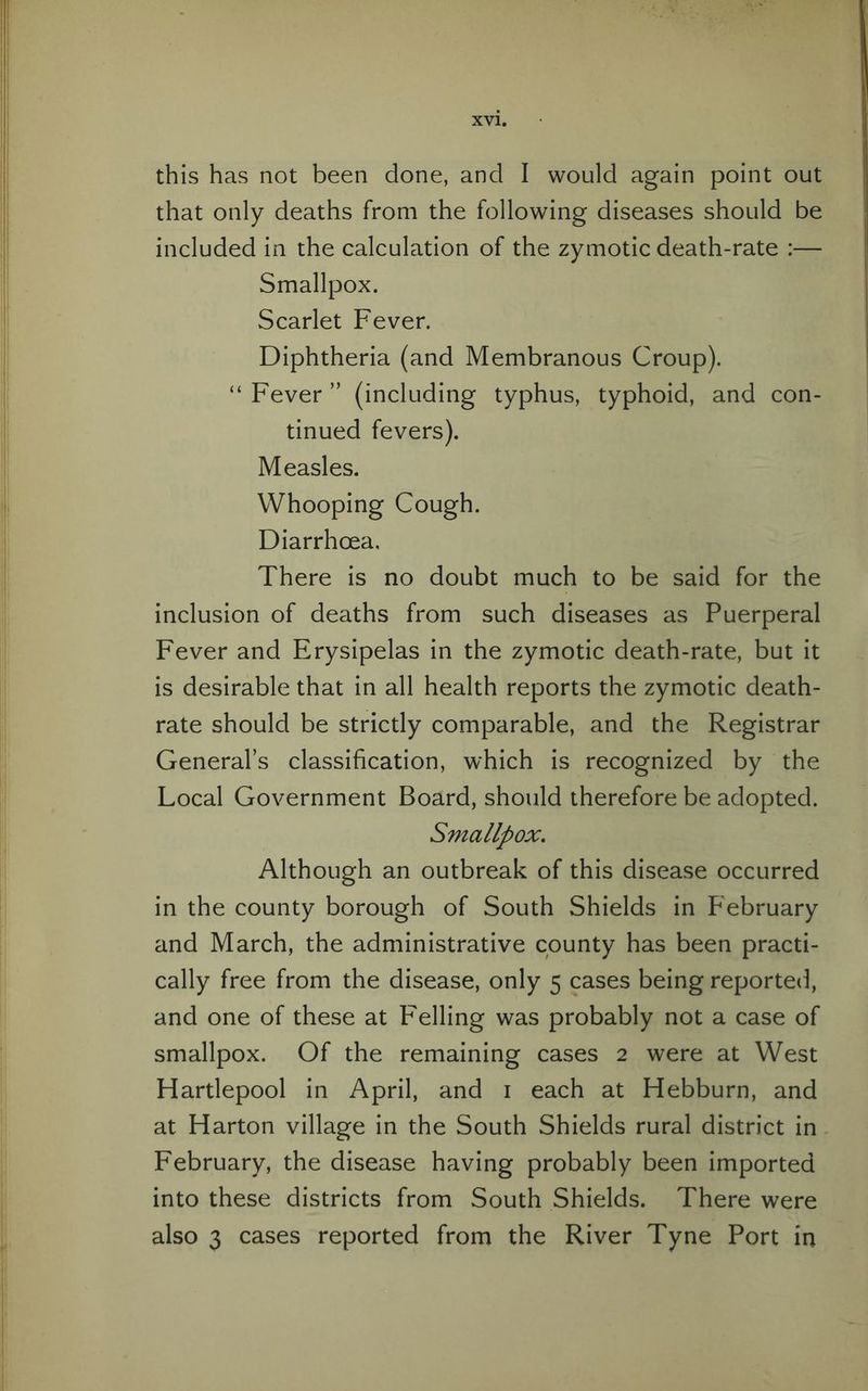 this has not been done, and I would again point out that only deaths from the following diseases should be included in the calculation of the zymotic death-rate :— Smallpox. Scarlet Fever. Diphtheria (and Membranous Croup). “ Fever ” (including typhus, typhoid, and con¬ tinued fevers). Measles. Whooping Cough. Diarrhoea. There is no doubt much to be said for the inclusion of deaths from such diseases as Puerperal Fever and Erysipelas in the zymotic death-rate, but it is desirable that in all health reports the zymotic death- rate should be strictly comparable, and the Registrar General’s classification, which is recognized by the Local Government Board, should therefore be adopted. Smallpox. Although an outbreak of this disease occurred in the county borough of South Shields in February and March, the administrative county has been practi¬ cally free from the disease, only 5 cases being reported, and one of these at Felling was probably not a case of smallpox. Of the remaining cases 2 were at West Hartlepool in April, and 1 each at Hebburn, and at Harton village in the South Shields rural district in February, the disease having probably been imported into these districts from South Shields. There were also 3 cases reported from the River Tyne Port in