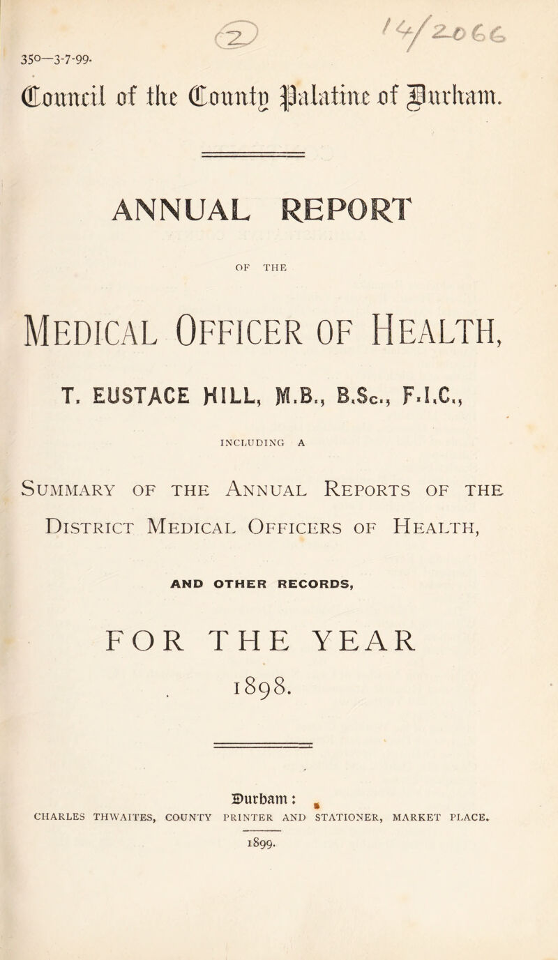 35°—3-7-99* r'~7 <2-£> C dTouncil of the Countij palatine of pu chain. ANNUAL REPORT OF THE Medical Officer of Health, T. EUSTACE HILL, JYLB., B.Sc, F.I.C., INCLUDING A Summary of the Annual Reports of the District Medical Officers of Health, AND OTHER RECORDS, FOR THE YEAR 1898. Durham: % CHARLES THWAITES, COUNTY PRINTER AND STATIONER, MARKET PLACE*