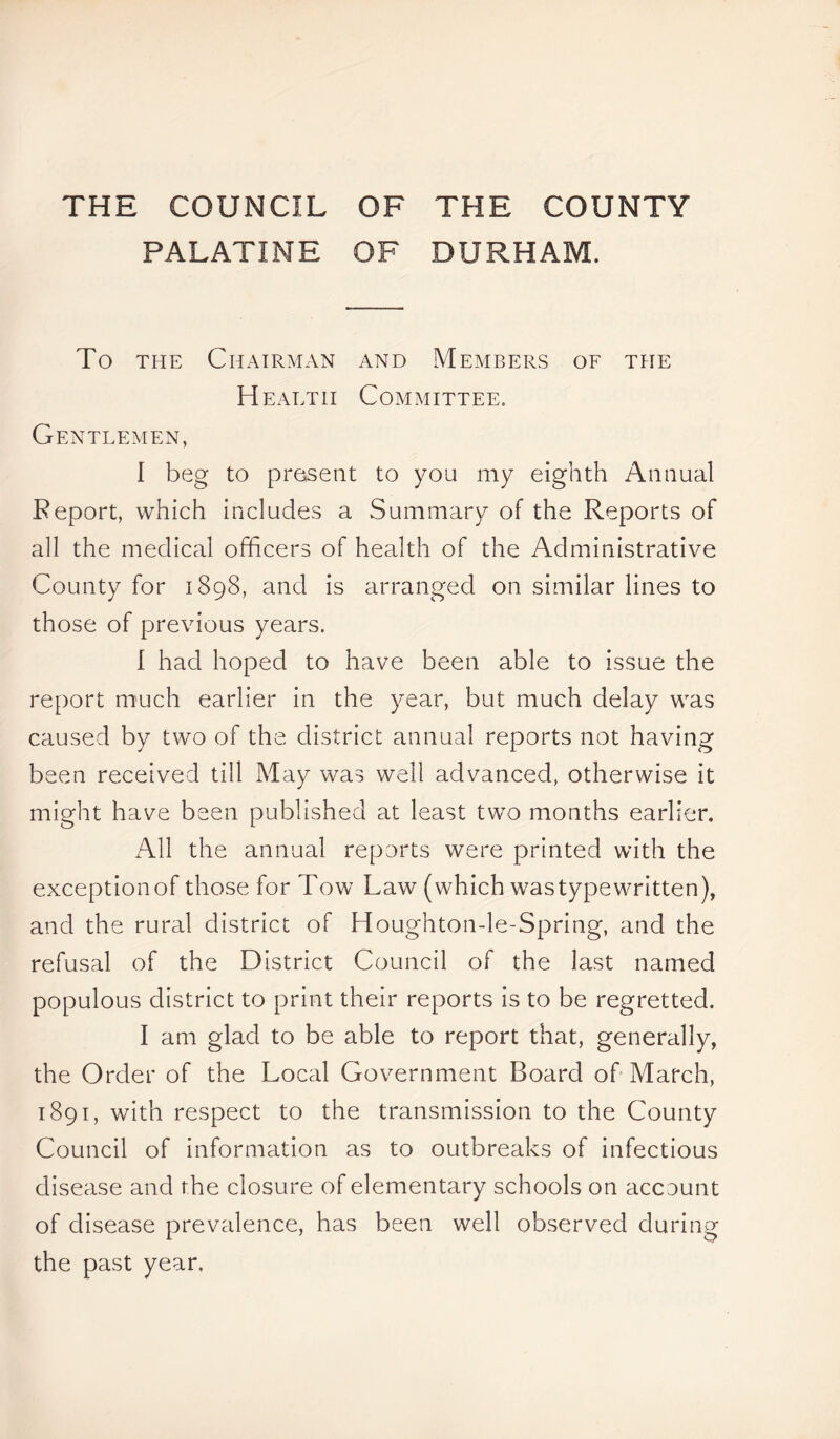 THE COUNCIL OF THE COUNTY PALATINE OF DURHAM. To the Chairman and Members of the Health Committee. Gentlemen, I beg to present to yon my eighth Annual Report, which includes a Summary of the Reports of all the medical officers of health of the Administrative County for 1898, and is arranged on similar lines to those of previous years. I had hoped to have been able to issue the report much earlier in the year, but much delay was caused by two of the district annual reports not having been received till May was well advanced, otherwise it might have been published at least two months earlier. All the annual reports were printed with the exceptionof those for Tow Law (which wastypewritten), and the rural district of Houghtonde-Spring, and the refusal of the District Council of the last named populous district to print their reports is to be regretted. I am glad to be able to report that, generally, the Order of the Local Government Board of March, 1891, with respect to the transmission to the County Council of information as to outbreaks of infectious disease and the closure of elementary schools on accuunt of disease prevalence, has been well observed during the past year,