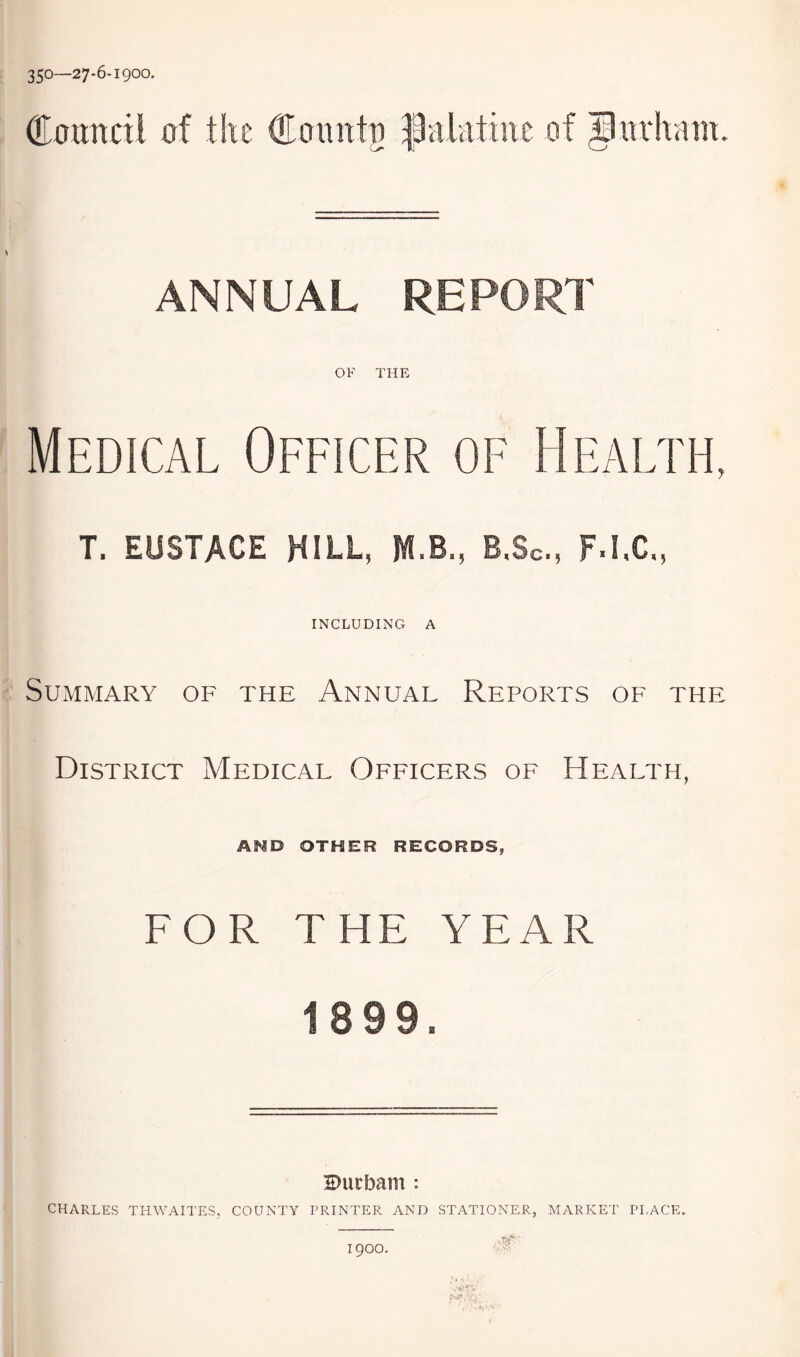 350—27-6-1900. ®omvcil of t!u ®oimtj) |Jalatint of Ipinfiam. ANNUAL REPORT OF THE Medical Officer of Health, T. EUSTACE HILL, M.B., B.Sc, F.I.C., INCLUDING A Summary of the Annual Reports of the District Medical Officers of Health, Af^D OTHER RECORDS, FOR T HE YEAR 1899. 2>urbam : CHARLES THWAITES, COUNTY PRINTER AND STATIONER, MARKET PLACE. 1900.