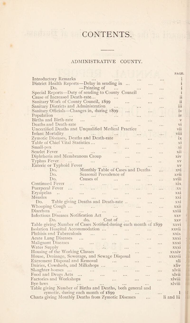 CONTENTS. ADMINISTRATIVE COUNTY. PAGE. Introductory Remarks ... ... ... ... i District Health Reports—Delay in sending in .... ... i Do. —Printing of ... ... ... i Special Reports—Duty of sending to County Council ... i Cause of Increased Death-rate... ... ... ... ii Sanitary Work of County Council, 1899 ... ... ii Sanitary Districts and Administration ... ... ... iii Sanitary Officials—Changes in, during 1899 ••• iv Population ... ... ... ... ... iv Births and Birth-rate ... ... ... ... v Deaths and Death-rate ... ... .. ... vi Uncertified Deaths and Unqualified Medical Practice ... vii Infant Mortality ... ... ... ... viii Zymotic Diseases, Deaths and Death-rate ... ... ix Table of Chief Vital Statistics... ... ... ... xi Small-pox ... ... ... ... xi Scarlet Fever ... ... .. ... ... xii Diphtheria and Membranous Croup ... ... xiv Typhus Fever ... ... ... ... .. xv Enteric or Typhoid Fever ... ... ... xv Do. Monthly Table of Cases and Deaths ... xvi Do. Seasonal Prevalence of ... xvii Do. Causes of ... ... ... xviii Continued Fever ... ... ... ... xix Puerperal Fever ... ... ... ... ... xx Erysipelas .. ... ... ... ... xxi Measles ... ... ... ... ... xxi Do. Table giving Deaths and Death-rate .. ... xxi Whooping Cough ... ... ... ... ... xxii Diarrhoea ... ... ... ... ... xxiii Infectious Diseases Notification Act ... ... ... xxv > Do. do. Cost of ... ... xxv i Table giving Number of Cases Notified during each month of 1S99 xxvi Isolation Idospital Accommodation ... ... ... xxvii Phthisis and Tuberculosis ... ... ... ... xxix Acute Lung Diseases ... ... ... ... xxxi Malignant Diseases ... ... ... ... xxxi Water Supply ... .-. ... .. xxxi Housing of the Working Classes ... ... ... xxxiv House, Drainage, Sewerage, and .Sewage Disposal ... xxxvii Excrement Disposal and Removal ... ... ... xli Dairies, Cowsheds, and Milkshops ... ... ... xliv Slaughterhouses ... ... ... ... ... xlvii Food and Drugs Acts ... ... ... ... xlvii Factories and Workshops ... ... ... ... xlviii Byelaws ... ... ... ... ... xlviii Table giving Number of Births and Deaths, both general and zymotic, during each month of 1899 ••• ••• 1 Charts giving Monthly Deaths from Zymotic Diseases ... Ii and lii