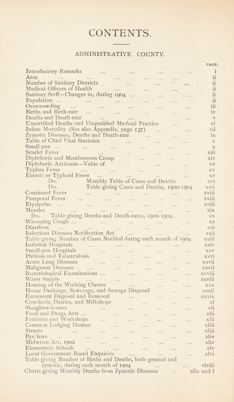 CONTENTS. ADMINISTRATIVE COUNTY. PAGE. Introductory Remarks ... ... ... ... i Area ... ... ... ... ... ii Number of Sanitary Districts ... ... ... ii Medical Officers of Health ... ... ... ii Sanitary Staff—Changes in, during 1904 ... ... ... ii Population .. ... ... ... ... ii Overcrowding ... ... ... ... ... iii Births and Birth-rate ... ... ... ... iv Deaths and Death-rate ... ... ... v Uncertified Deaths and Unqualified Medical Practice ... vi Infant Mortality (See also Appendix, page 137) ... ... vii Zymotic Diseases. Deaths and Death-rate ... ... ix Table of Chief Vital Statistics ... ... ... x Small-pox ... ... ... ... ... x Scarlet Fever ... ., ... ... xiii Diphtheria and Membranous Croup ... ... xiv Diphtheria Antitoxin-Value of .. ... .. xv Typhus Fever ... ... ... .. xv Enteric or Typhoid Fever ... ... ... ... xv Do. Monthly Table of Cases and Deaths xvi Do. Table giving Cases and Deaths, 1900-1904 xvii Continued Fever .., ... ... ... xviii Puerperal Fever ... ... ... ... ... xviii Erysipelas .. ... ... ... ... xviii Measles ... ... ... ... ... xix Do. Table giving Deaths and Death-rates, [900-1904.. xx Whooping Cough ... ... ... ... ... xx Diarrhoea ... ... ... ... ... xxi Infectious Diseases Notification Act ... ... ... xxii Table giving Number of Cases Notified during each month of 1904 xxiii Isolation Hospitals ... ... ... ... xxiv Small-pox Hospitals ... ... ... ... xxv Phthisis and Tuberculosis ... ... ... xxvi Acute Lung Diseases ... ... ... ... xxvii Malignant Diseases ... ... ... ... xxvii Bacteriological Examinations ... ... ... ... xxviii Water Supply ... ... .. ... xxviii Housing of the Working Classes ... ... ... xxx House Drainage, Sewerage, and Sewage Disposal ... xxxii Excrement Disposal and Removal ... ... ... xxxix Cowsheds, Dairies, and Milkshops ... ... xl Slaughter-houses ... ... ... ... xli Food and Drugs Acts ... ... ... ... xlii Factories and Workshops ... ... ... ... xlii Common Lodging Houses ... ... ... xliii Streets ... ... ... ... ... xliii Bye laws ... ... ... ... ... xliv Midwives Act, 1902 ... . ... ... xliv Elementary Schools ... ... ... ... xlv Local Government Board Enquiries ... . ... xlvi Table giving Number of Births and Deaths, both general and zymotic, during each month of 1904 ... ... xlviii Charts giving Monthly Deaths from Zymotic Diseases ... xlix and 1