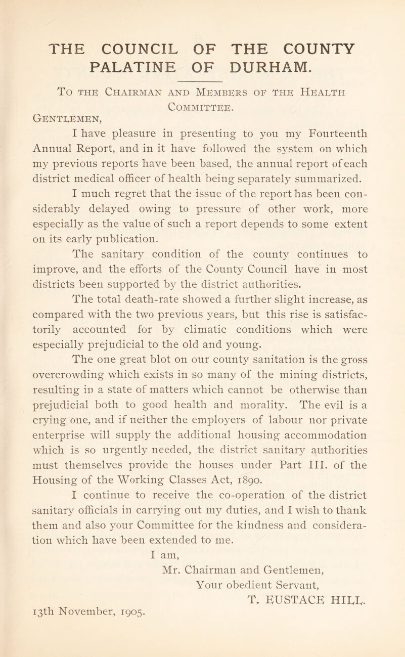 THE COUNCIL OF THE COUNTY PALATINE OF DURHAM. To the) Chairman and Members or thk Hearth COMMITTRR. Gentremrn, I have pleasure in presenting to you my Fourteenth Annual Report, and in it have followed the system on which my previous reports have been based, the annual report of each district medical officer of health being separately summarized. I much regret that the issue of the report has been con- siderably delayed owing to pressure of other work, more especially as the value of such a report depends to some extent on its early publication. The sanitary condition of the county continues to improve, and the efforts of the County Council have in most districts been supported by the district authorities. The total death-rate showed a further slight increase, as compared with the two previous years, but this rise is satisfac- torily accounted for by climatic conditions which were especially prejudicial to the old and young. The one great blot on our county sanitation is the gross overcrowding which exists in so many of the mining districts, resulting in a state of matters which cannot be otherwise than prejudicial both to good health and morality. The evil is a crying one, and if neither the employers of labour nor private enterprise will supply the additional housing accommodation which is so urgently needed, the district sanitary authorities must themselves provide the houses under Part III. of the Housing of the Working Classes Act, 1890. I continue to receive the co-operation of the district sanitary officials in carrying out my duties, and I wish to thank them and also your Committee for the kindness and considera- tion which have been extended to me. I am, Mr. Chairman and Gentlemen, Your obedient Servant, T. KUSTACK HITT. 13th November, 1905.