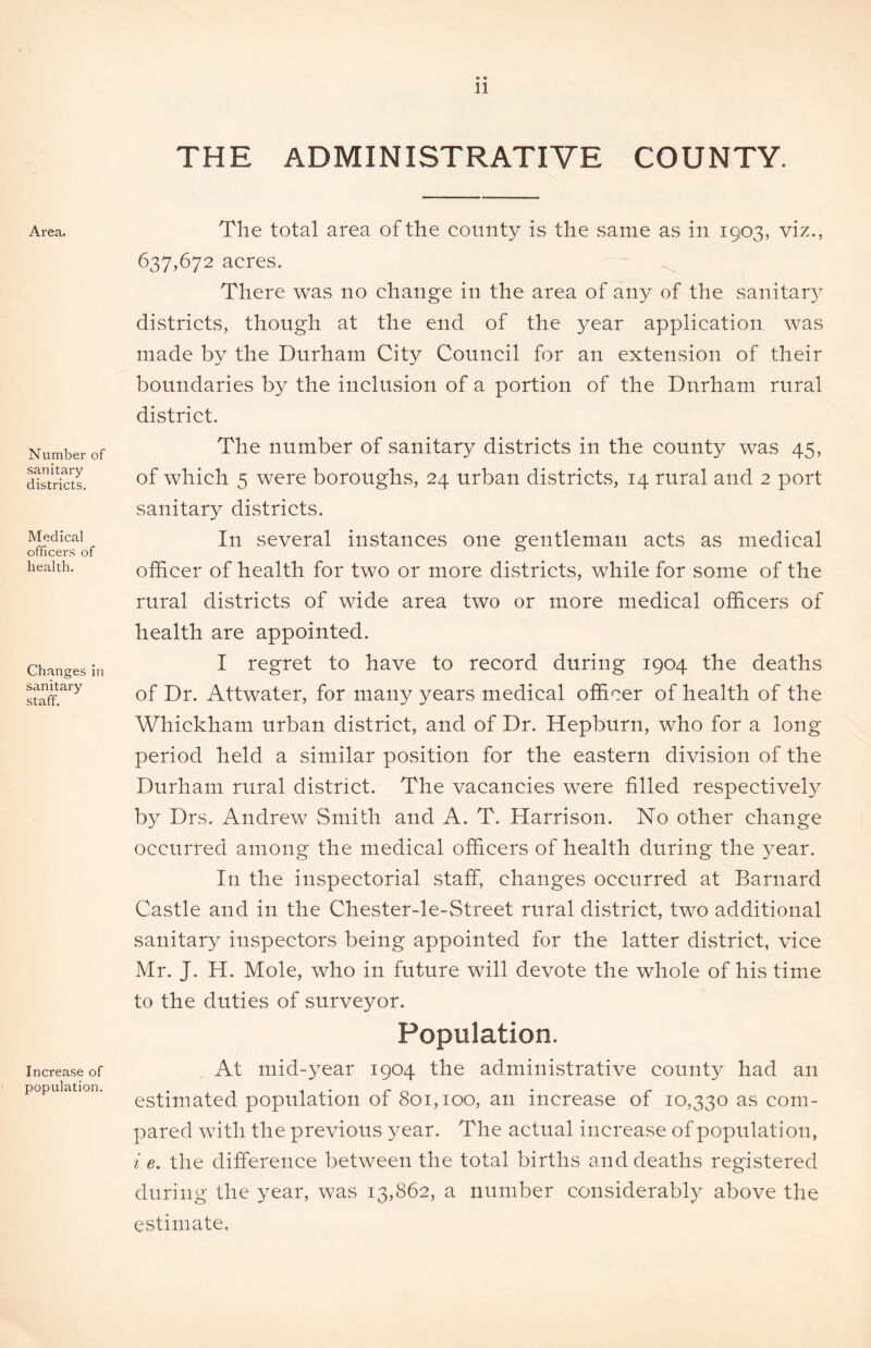 THE ADMINISTRATIVE COUNTY. Area. Number of sanitary districts. Medical officers of health. Changes in sanitary staff. Increase of population. The total area of the county is the same as in 1903, viz., 637,672 acres. There was no change in the area of any of the sanitar)7- districts, though at the end of the year application was made by the Durham City Council for an extension of their boundaries by the inclusion of a portion of the Durham rural district. The number of sanitary districts in the county was 45, of which 5 were boroughs, 24 urban districts, 14 rural and 2 port sanitary districts. In several instances one gentleman acts as medical officer of health for two or more districts, while for some of the rural districts of wide area two or more medical officers of health are appointed. I regret to have to record during 1904 the deaths of Dr. Attwater, for many years medical officer of health of the Whickham urban district, and of Dr. Hepburn, who for a long period held a similar position for the eastern division of the Durham rural district. The vacancies were filled respectively by Drs. Andrew Smith and A. T. Harrison. No other change occurred among the medical officers of health during the year. In the inspectorial staff, changes occurred at Barnard Castle and in the Chester-le-Street rural district, two additional sanitary inspectors being appointed for the latter district, vice Mr. J. H. Mole, who in future will devote the whole of his time to the duties of surveyor. Population. At mid-year 1904 the administrative county had an estimated population of 801,100, an increase of 10,330 as com- pared with the previous year. The actual increase of population, i e. the difference between the total births and deaths registered during the year, was 13,862, a number considerably above the estimate,