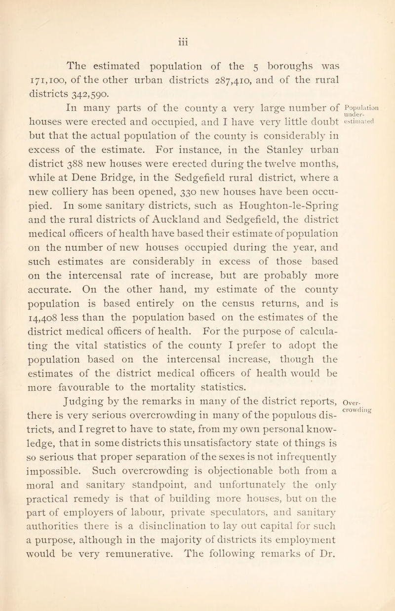 The estimated population of the 5 boroughs was 171,100, of the other urban districts 287,410, and of the rural districts 342,590. In many parts of the county a very large number of houses were erected and occupied, and I have very little doubt but that the actual population of the county is considerably in excess of the estimate. For instance, in the Stanley urban district 388 new houses were erected during the twelve months, while at Dene Bridge, in the Sedgefield rural district, where a new colliery has been opened, 330 new houses have been occu- pied. In some sanitary districts, such as Houghton-le-Spring and the rural districts of Auckland and Sedgefield, the district medical officers of health have based their estimate of population on the number of new houses occupied during the year, and such estimates are considerably in excess of those based on the intercensal rate of increase, but are probably more accurate. On the other hand, my estimate of the county population is based entirely on the census returns, and is 14,408 less than the population based on the estimates of the district medical officers of health. For the purpose of calcula- ting the vital statistics of the county I prefer to adopt the population based on the intercensal increase, though the estimates of the district medical officers of health would be more favourable to the mortality statistics. Judging by the remarks in many of the district reports, there is very serious overcrowding in many of the populous dis- tricts, and I regret to have to state, from my own personal know- ledge, that in some districts this unsatisfactory state of things is so serious that proper separation of the sexes is not infrequently impossible. Such overcrowding is objectionable both from a moral and sanitary standpoint, and unfortunately the only practical remedy is that of building more houses, but on the part of employers of labour, private speculators, and sanitary authorities there is a disinclination to lay out capital for such a purpose, although in the majority of districts its employment would be very remunerative. The following remarks of Dr. Population under- estimated Over- crowding