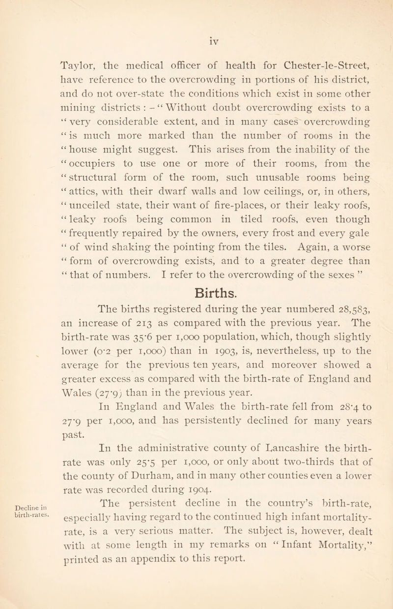 Decline in birth-rates. Ta3^1or, the medical officer of health for Chester-le-vStreet, have reference to the overcrowding in portions of his district, and do not over-state the conditions which exist in some other mining districts Without doubt overcrowding exists to a “very considerable extent, and in many cases overcrowding “ is much more marked than the number of rooms in the “ house might suggest. This arises from the inability of the “ occupiers to use one or more of their rooms, from the “ structural form of the room, such unusable rooms being “ attics, with their dwarf walls and low ceilings, or, in others, “unceiled state, their want of fire-places, or their leaky roofs, “ leaky roofs being common in tiled roofs, even though “ frequently repaired by the owners, every frost and every gale “ of wind shaking the pointing from the tiles. Again, a worse “ form of overcrowding exists, and to a greater degree than “ that of numbers. I refer to the overcrowding of the sexes ” Births. The births registered during the year numbered 28,583, an increase of 213 as compared with the previous }^ear. The birth-rate was 35*6 per 1,000 population, which, though slightly lower (o-2 per 1,000) than in 1903, is, nevertheless, up to the average for the previous ten years, and moreover showed a greater excess as compared with the birth-rate of England and Wales (27*9; than in the previous year. In England and Wales the birth-rate fell from 28*4 to 27*9 per 1,000, and has persistently declined for many years past. In the administrative county of Lancashire the birth- rate was only 25*5 per 1,000, or only about two-thirds that of the county of Durham, and in many other counties even a lower rate was recorded during 1904. The persistent decline in the country’s birth-rate, especially having regard to the continued high infant mortality- rate, is a very serious matter. The subject is, however, dealt with at some length in my remarks on “ Infant Mortality,” printed as an appendix to this report.