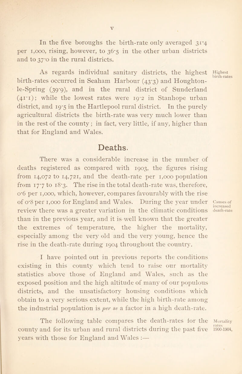 In the five boroughs the birth-rate only averaged 31*4 per 1,000, rising, however, to 36-5 in the other urban districts and to 37-o in the rural districts. As regards individual sanitary districts, the highest birth-rates occurred in Seaham Harbour (43*3) and Houghton- le-Spring (39*9), and in the rural district of Sunderland (41*1); while the lowest rates were 19-2 in Stanhope urban district, and 19-5 in the Hartlepool rural district. In the purely agricultural districts the birth-rate was very much lower than in the rest of the county ; in fact, very little, if any, higher than that for England and Wales. Deaths. There was a considerable increase in the number of deaths registered as compared with 1903, the figures rising from 14,072 to 14,721, and the death-rate per 1,000 population from 177 to 18*3. The rise in the total death-rate was, therefore, o*6 per 1,000, which, however, compares favourably with the rise of o*8 per 1,000 for England and Wales. During the year under review there was a greater variation in the climatic conditions than in the previous year, and it is well known that the greater the extremes of temperature, the higher the mortality, especially among the very old and the very young, hence the rise in the death-rate during 1904 throughout the country. I have pointed out in previous reports the conditions existing in this county which tend to raise our mortality statistics above those of England and Wales, such as the exposed position and the high altitude of many of our populous districts, and the unsatisfactory housing conditions which obtain to a very serious extent, while the high birth-rate among the industrial population is per se a factor in a high death-rate. The following table compares the death-rates for the county and for its urban and rural districts during the past five years with those for England and Wales :— Highest birth-rates Causes of increased death-rate Mortality rates 1900-1904.