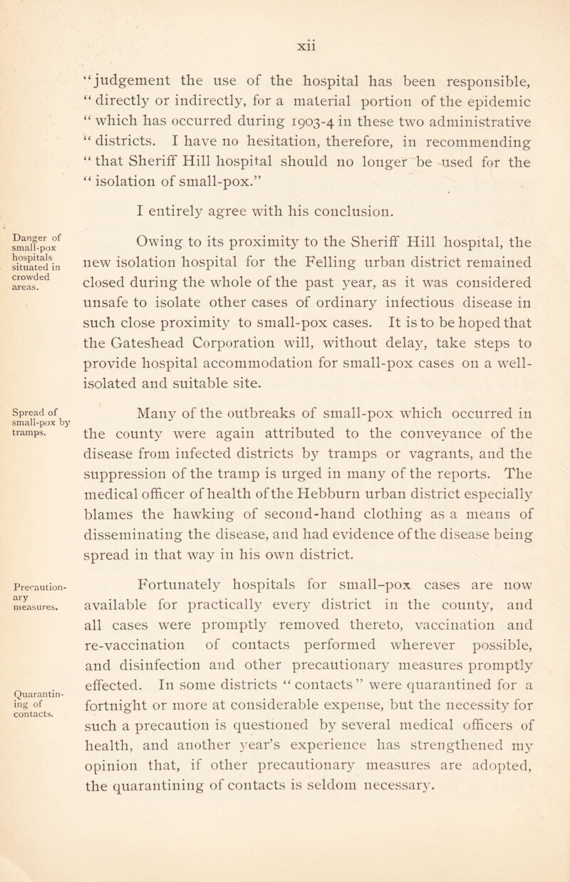 Danger of small-pox hospitals situated in crowded areas. Spread of small-pox by tramps. Precaution- ary measures. Quarantin- ing of contacts. “judgement the use of the hospital has been responsible, “ directly or indirectly, for a material portion of the epidemic “which has occurred during 1903-4 in these two administrative “ districts. I have no hesitation, therefore, in recommending “ that Sheriff Hill hospital should no longer be used for the “ isolation of small-pox.” I entirely agree with his conclusion. Owing to its proximity to the Sheriff Hill hospital, the new isolation hospital for the Felling urban district remained closed during the whole of the past year, as it was considered unsafe to isolate other cases of ordinary infectious disease in such close proximity to small-pox cases. It is to be hoped that the Gateshead Corporation will, without delay, take steps to provide hospital accommodation for small-pox cases on a well- isolated and suitable site. Many of the outbreaks of small-pox which occurred in the county were again attributed to the conveyance of the disease from infected districts by tramps or vagrants, and the suppression of the tramp is urged in many of the reports. The medical officer of health of the Hebburn urban district especially blames the hawking of second-hand clothing as a means of disseminating the disease, and had evidence of the disease being spread in that way in his own district. Fortunately hospitals for small-pox cases are now available for practically every district in the county, and all cases wTere promptly removed thereto, vaccination and re-vaccination of contacts performed wherever possible, and disinfection and other precautionary measures promptly effected. In some districts “contacts” were quarantined for a fortnight or more at considerable expense, but the necessity for such a precaution is questioned by several medical officers of health, and another year’s experience has strengthened my opinion that, if other precautionary measures are adopted, the quarantining of contacts is seldom necessary.