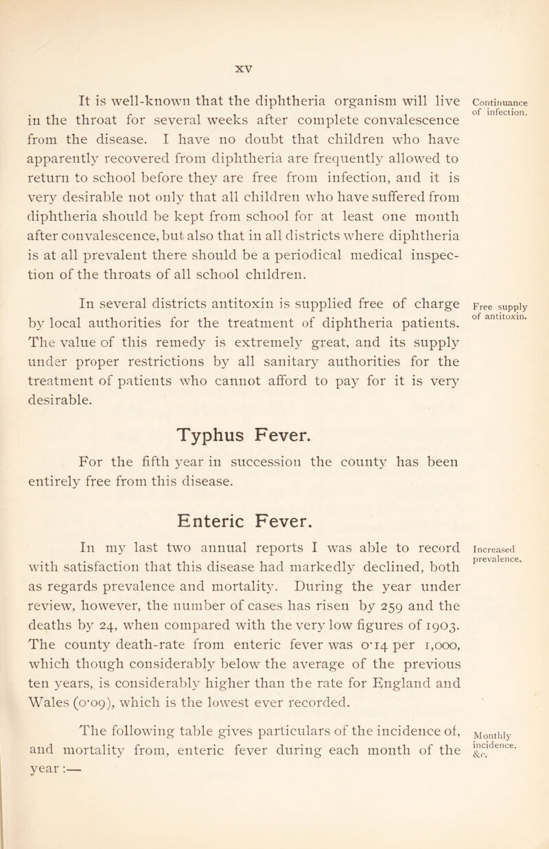 It is well-known that the diphtheria organism will live in the throat for several weeks after complete convalescence from the disease. I have no doubt that children who have apparently recovered from diphtheria are frequently allowed to return to school before they are free from infection, and it is very desirable not only that all children who have suffered from diphtheria should be kept from school for at least one month after convalescence, but also that in all districts where diphtheria is at all prevalent there should be a periodical medical inspec- tion of the throats of all school children. In several districts antitoxin is supplied free of charge by local authorities for the treatment of diphtheria patients. The value of this remedy is extremely great, and its supply under proper restrictions by all sanitary authorities for the treatment of patients who cannot afford to pay for it is very desirable. Typhus Fever. For the fifth year in succession the county has been entirely free from this disease. Enteric Fever. In my last two annual reports I was able to record with satisfaction that this disease had markedly declined, both as regards prevalence and mortality. During the year under review, however, the number of cases has risen by 259 and the deaths by 24, when compared with the very low figures of 1903. The county death-rate from enteric fever was 0*14 per 1,000, which though considerably below the average of the previous ten years, is considerably higher than the rate for England and Wales (0*09), which is the lowest ever recorded. The following table gives particulars of the incidence of, and mortality from, enteric fever during each month of the year Continuance of infection. Free supply of antitoxin. Increased prevalence. Monthly incidence, &r.