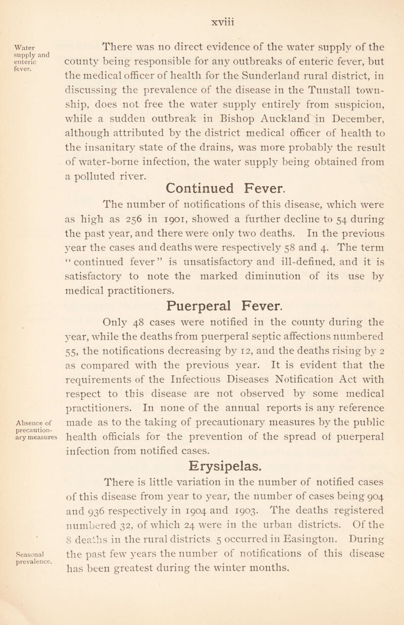 Water supply and enteric fever. Absence of precaution- ary measures Seasonal prevalence. There was no direct evidence of the water supply of the county being responsible for any outbreaks of enteric fever, but the medical officer of health for the Sunderland rural district, in discussing the prevalence of the disease in the Tunstall town- ship, does not free the water supply entirely from suspicion, while a sudden outbreak in Bishop Auckland in December, although attributed by the district medical officer of health to the insanitary state of the drains, was more probably the result of water-borne infection, the water supply being obtained from a polluted river. Continued Fever. The number of notifications of this disease, which were as high as 256 in 1901, .showed a further decline to 54 during the past 3^ear, and there were only two deaths. In the previous year the cases and deaths were respectively 58 and 4. The term “continued fever” is unsatisfactory and ill-defined, and it is satisfactory to note the marked diminution of its use by medical practitioners. Puerperal Fever. Only 48 cases were notified in the county during the year, while the deaths from puerperal septic affections numbered 55, the notifications decreasing by 12, and the deaths rising by 2 as compared with the previous year. It is evident that the requirements of the Infectious Diseases Notification Act with respect to this disease are not observed by some medical practitioners. In none of the annual reports is any reference made as to the taking of precautionary measures by the public health officials for the prevention of the spread of puerperal infection from notified cases. Erysipelas. There is little variation in the number of notified cases of this disease from year to year, the number of cases being 904 and 936 respectively in 1904 and 1903. The deaths registered numbered 32, of which 24 were in the urban districts. Of the 8 deaths in the rural districts 5 occurred in Easington. During the past few years the number of notifications of this disease has been greatest during the winter months.