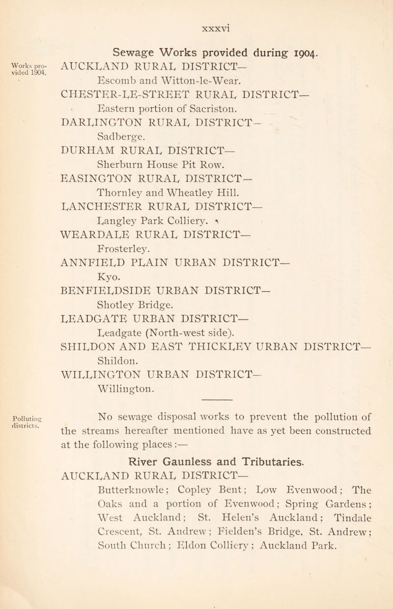 Works pro- vided 1904. Polluting districts. Sewage Works provided during 1904. AUCKLAND RURAL DISTRICT— Escomb and Witton-le-Wear. CHESTER-LE-STREET RURAL DISTRICT— Eastern portion of Sacriston. DARLINGTON RURAL DISTRICT- Sadberge. DURHAM RURAL DISTRICT— Sherburn House Pit Row. EASINGTON RURAL DISTRICT— Thornley and Wheatley Hill. LANCHESTER RURAL DISTRICT— Langley Park Colliery. <1 WEARDALE RURAL DISTRICT— Frosterley. ANNFIELD PLAIN URBAN DISTRICT— Kyo. BENFIELDSIDE URBAN DISTRICT— Shotley Bridge. LEADGATE URBAN DISTRICT— Lcadgate (North-west side). SHILDON AND EAST THICKLEY URBAN DISTRICT— Shildon. WILLINGTON URBAN DISTRICT— Willington. No sewage disposal works to prevent the pollution of the streams hereafter mentioned have as yet been constructed at the following places :— River Gaunless and Tributaries. AUCKLAND RURAL DISTRICT— Butterknowle; Copley Bent; Low Evenwood; The Oaks and a portion of Evenwood; Spring Gardens; West Auckland; St. Helen’s Auckland; Tindale Crescent, St. Andrew; Fielden’s Bridge, St. Andrew; South Church ; Eldon Colliery ; Auckland Park.