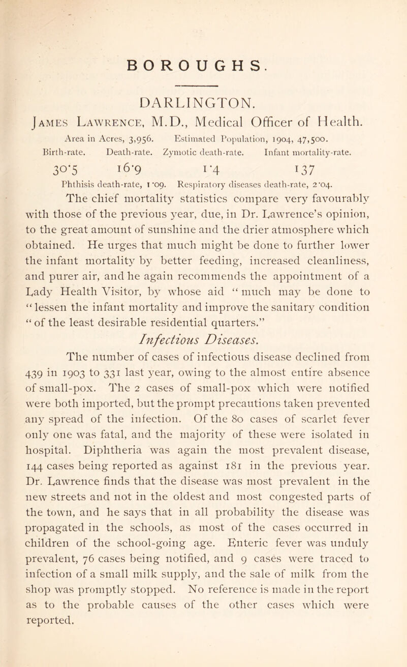 BOROUGHS. DARLINGTON. James Lawrence, M.D., Medical Officer of Health. Area in Acres, 3,956. Estimated Population, 1904, 47,500. Birth-rate. Death-rate. Zymotic death-rate. Infant mortality-rate. 3°'5 i6'9 1 '4 i37 Phthisis death-rate, 1'09. Respiratory diseases death-rate, 2*04. The chief mortality statistics compare very favourably with those of the previous year, due, in Dr. Eawrence’s opinion, to the great amount of sunshine and the drier atmosphere which obtained. He urges that much might be done to further lower the infant mortality by better feeding, increased cleanliness, and purer air, and he again recommends the appointment of a Eady Health Visitor, by whose aid “ much may be done to “lessen the infant mortality and improve the sanitary condition “ of the least desirable residential quarters.” Infectious Diseases. The number of cases of infectious disease declined from 439 in 1903 to 331 last year, owing to the almost entire absence of small-pox. The 2 cases of small-pox which were notified were both imported, but the prompt precautions taken prevented any spread of the infection. Of the 80 cases of scarlet fever only one was fatal, and the majority of these were isolated in hospital. Diphtheria was again the most prevalent disease, 144 cases being reported as against 181 in the previous year. Dr. Dawrence finds that the disease was most prevalent in the new streets and not in the oldest and most congested parts of the town, and he says that in all probability the disease was propagated in the schools, as most of the cases occurred in children of the school-going age. Enteric fever was unduly prevalent, 76 cases being notified, and 9 cases were traced to infection of a small milk supply, and the sale of milk from the shop was promptly stopped. No reference is made in the report as to the probable causes of the other cases which were reported.