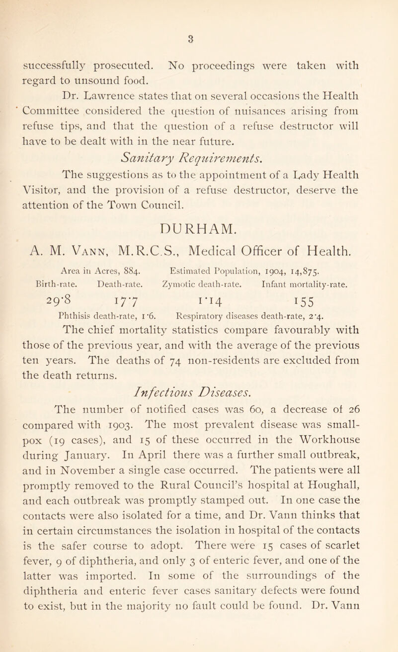 successfully prosecuted. No proceedings were taken with regard to unsound food. Dr. Lawrence states that on several occasions the Health Committee considered the question of nuisances arising from refuse tips, and that the question of a refuse destructor will have to be dealt with in the near future. Sanitary Requirements. The suggestions as to the appointment of a Lady Health Visitor, and the provision of a refuse destructor, deserve the attention of the Town Council. DURHAM. A. M. Vann, M.R.C.S., Medical Officer of Health. Area in Acres, 884. Estimated Population, 1904, 14,875. Birth-rate. Death-rate. Zymotic death-rate. Infant mortality-rate. 29-8 177 1-14 155 Phthisis death-rate, 1'6. Respiratory diseases death-rate, 24. The chief mortality^ statistics compare favourably with those of the previous year, and with the average of the previous ten years. The deaths of 74 non-residents are excluded from the death returns. Infectious Diseases. The number of notified cases was 60, a decrease of 26 compared with 1903. The most prevalent disease was small- pox (19 cases), and 15 of these occurred in the Workhouse during January. In April there was a further small outbreak, and in November a single case occurred. The patients were all promptly removed to the Rural Council’s hospital at Houghall, and each outbreak was promptly stamped out. In one case the contacts were also isolated for a time, and Dr. Vann thinks that in certain circumstances the isolation in hospital of the contacts is the safer course to adopt. There were 15 cases of scarlet fever, 9 of diphtheria, and only 3 of enteric fever, and one of the latter was imported. I11 some of the surroundings of the diphtheria and enteric fever cases sanitary- defects were found to exist, but in the majority no fault could be found. Dr. Vann