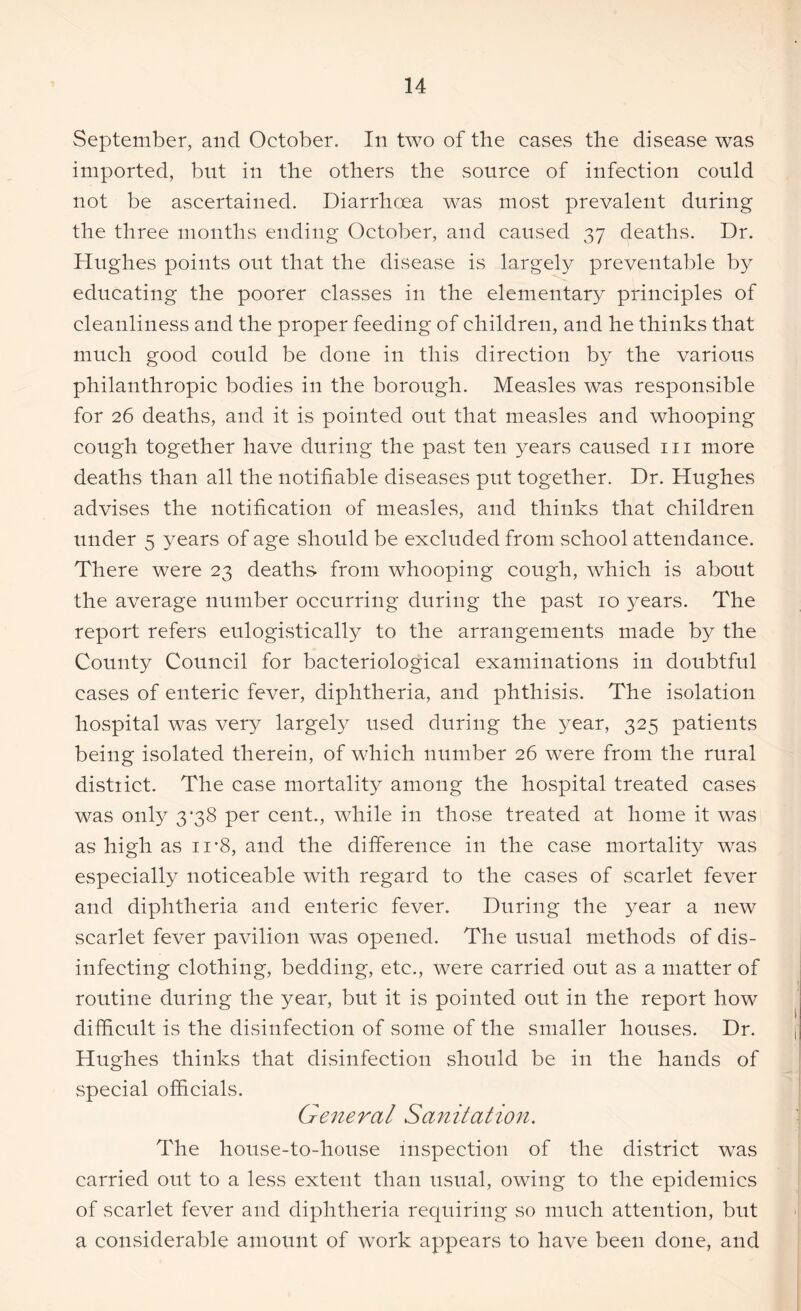 September, and October. In two of the cases the disease was imported, but in the others the source of infection could not be ascertained. Diarrhoea was most prevalent during the three months ending October, and caused 37 deaths. Dr. Hughes points out that the disease is largely preventable by educating the poorer classes in the elementary principles of cleanliness and the proper feeding of children, and he thinks that much good could be done in this direction by the various philanthropic bodies in the borough. Measles was responsible for 26 deaths, and it is pointed out that measles and whooping cough together have during the past ten years caused 111 more deaths than all the notifiable diseases put together. Dr. Hughes advises the notification of measles, and thinks that children under 5 years of age should be excluded from school attendance. There were 23 deaths from whooping cough, which is about the average number occurring during the past 10 years. The report refers eulogistically to the arrangements made by the County Council for bacteriological examinations in doubtful eases of enteric fever, diphtheria, and phthisis. The isolation hospital was very largely used during the year, 325 patients being isolated therein, of which number 26 were from the rural distiict. The case mortality among the hospital treated cases was only 3*38 per cent., while in those treated at home it was as high as n*8, and the difference in the case mortality was especially noticeable with regard to the eases of scarlet fever and diphtheria and enteric fever. During the year a new scarlet fever pavilion was opened. The usual methods of dis- infecting clothing, bedding, etc., were carried out as a matter of routine during the year, but it is pointed out in the report how difficult is the disinfection of some of the smaller houses. Dr. Hughes thinks that disinfection should be in the hands of special officials. General Sanitation. The house-to-house inspection of the district was carried out to a less extent than usual, owing to the epidemics of scarlet fever and diphtheria requiring so much attention, but a considerable amount of work appears to have been done, and