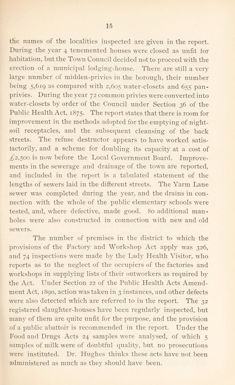 the names of the localities inspected are given in the report. During the year 4 tenemented houses were closed as unfit for habitation, but the Town Council decided not to proceed with the erection of a municipal lodging-house. There are still a very large number of midden-privies in the borough, their number being 5,619 as compared with 2,605 water-closets and 655 pan- privies. During the year 72 common privies were converted into water-closets by order of the Council under Section 36 of the Public Health Act, 1875. The report states that there is room for improvement in the methods adopted for the emptying of night- soil receptacles, and the subsequent cleansing of the back streets. The refuse destructor appears to have worked satis- factorily, and a scheme for doubling its capacity at a cost of £2,500 is now before the Local Government Board. Improve- ments in the sewerage and drainage of the town are reported, and included in the report is a tabulated statement of the lengths of sewers laid in the different streets. The Yarm Lane sewer was completed during the year, and the drains in con- nection with the whole of the public elementary schools were tested, and, where defective, made good. 80 additional man- holes were also constructed in connection with new and old sewers. The number of premises in the district to which the provisions of the Factory and Workshop Act apply was 326, and 74 inspections were made by the Lad}7- Health Visitor, who reports as to the neglect of the occupiers of the factories and workshops in supplying lists of their outworkers as required by the Act. Under Section 22 of the Public Health Acts Amend- ment Act, 1890, action was taken in 3 instances, and other defects were also detected which are referred to in the report. The 32 registered slaughter-houses have been regularly inspected, but many of them are quite unfit for the purpose, and the provision of a public abattoir is recommended in the report. Under the Food and Drugs Acts 24 samples were analysed, of which 5 samples of milk were of doubtful quality, but no prosecutions were instituted. Dr. Hughes thinks these acts have not been administered as much as they should have been.