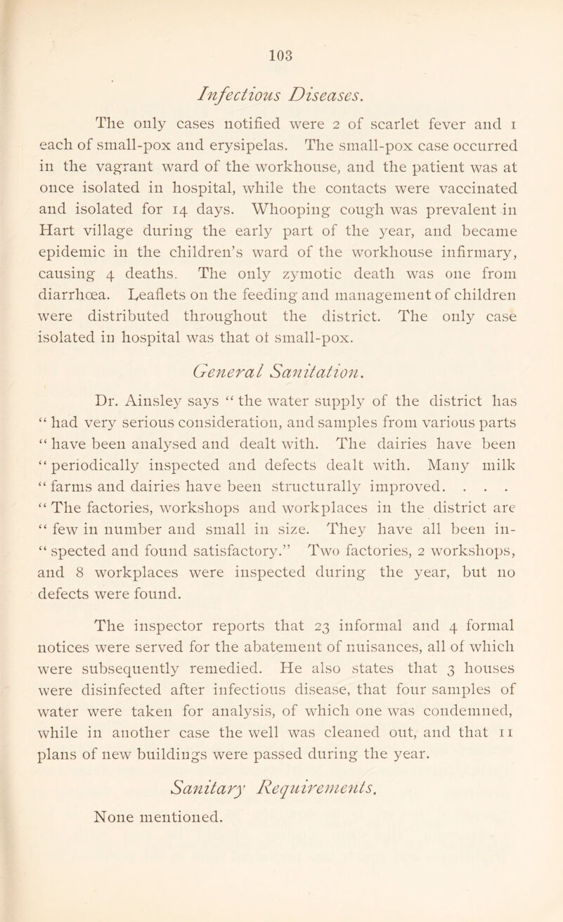 Infectious Diseases. The only cases notified were 2 of scarlet fever and 1 each of small-pox and erysipelas. The small-pox case occurred in the vagrant ward of the workhouse, and the patient was at once isolated in hospital, while the contacts were vaccinated and isolated for 14 days. Whooping cough was prevalent in Hart village during the early part of the year, and became epidemic in the children’s ward of the workhouse infirmary, causing 4 deaths. The only zymotic death was one from diarrhoea. Leaflets on the feeding and management of children were distributed throughout the district. The only case isolated in hospital was that ot small-pox. General Sanitation. Dr. Ainsley says “ the water supply of the district has “ had very serious consideration, and samples from various parts “ have been analysed and dealt with. The dairies have been “periodically inspected and defects dealt with. Many milk “ farms and dairies have been structurally improved. “ The factories, workshops and workplaces in the district are “ few in number and small in size. They have all been in- “ spected and found satisfactory.” Two factories, 2 workshops, and 8 workplaces were inspected during the year, but no defects were found. The inspector reports that 23 informal and 4 formal notices were served for the abatement of nuisances, all of which were subsequently remedied. He also states that 3 houses were disinfected after infectious disease, that four samples of water were taken for analysis, of which one was condemned, while in another case the well was cleaned out, and that 11 plans of new buildings were passed during the year. Sanitary Requirements. None mentioned.